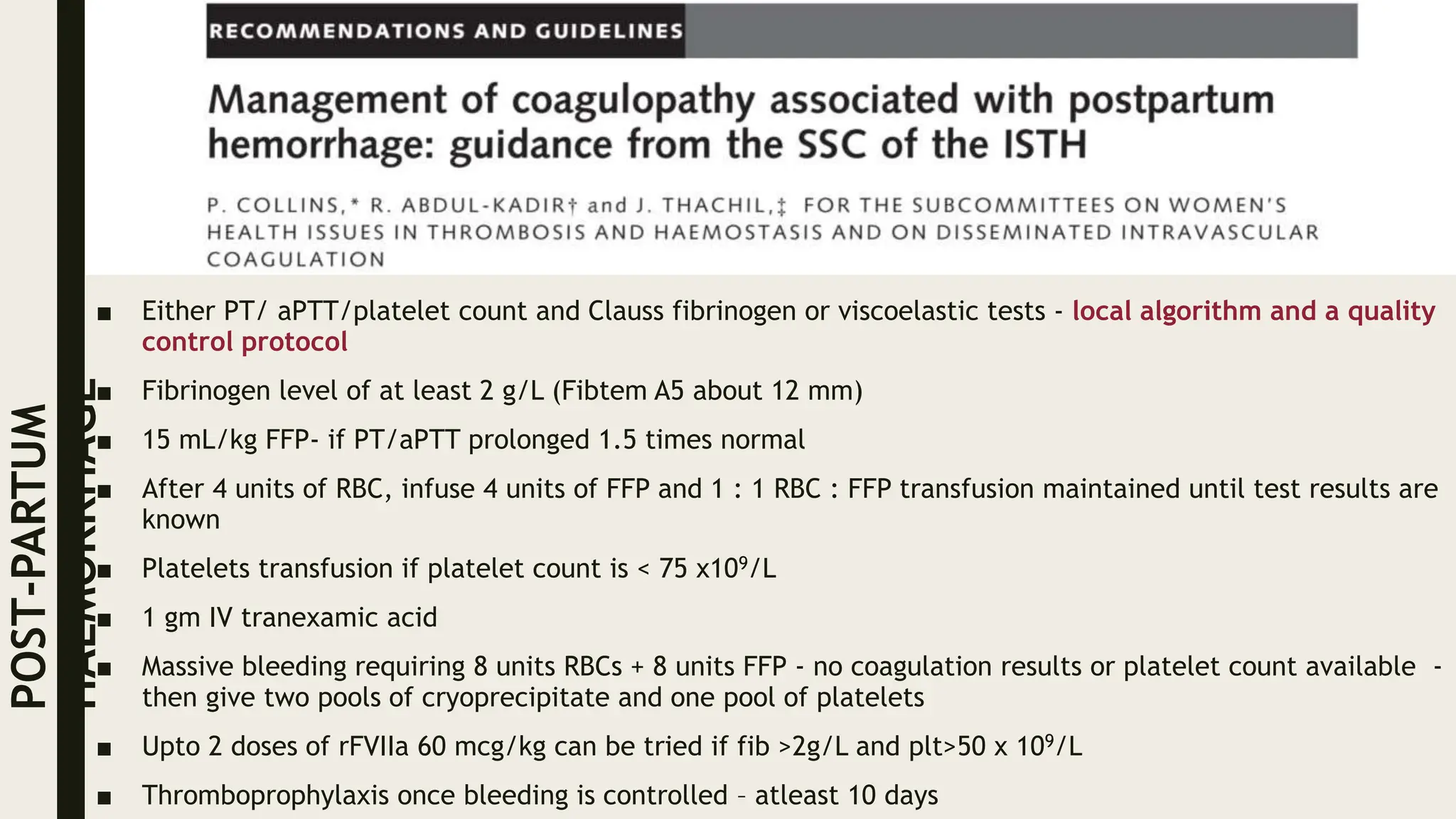 ■ Either PT/ aPTT/platelet count and Clauss fibrinogen or viscoelastic tests - local algorithm and a quality
control protocol
■ Fibrinogen level of at least 2 g/L (Fibtem A5 about 12 mm)
■ 15 mL/kg FFP- if PT/aPTT prolonged 1.5 times normal
■ After 4 units of RBC, infuse 4 units of FFP and 1 : 1 RBC : FFP transfusion maintained until test results are
known
■ Platelets transfusion if platelet count is < 75 x109/L
■ 1 gm IV tranexamic acid
■ Massive bleeding requiring 8 units RBCs + 8 units FFP - no coagulation results or platelet count available -
then give two pools of cryoprecipitate and one pool of platelets
■ Upto 2 doses of rFVIIa 60 mcg/kg can be tried if fib >2g/L and plt>50 x 109/L
■ Thromboprophylaxis once bleeding is controlled – atleast 10 days
POST-PARTUM
HAEMORRHAGE
 