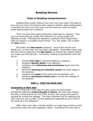 Reading Review
Tests of Reading Comprehension
Reading tests mostly measure how much you have read in the past by
how well you read in the present when asked to perform adult reading tasks.
In general, the more you have read, and the more you read, the easier
these reading tasks are to perform.
There are skills that reading placement tests seek to measure. They
do so by presenting the reader with selections of varying length and
difficulty to read. Following the selections, questions which target these
skills are asked in a multiple-choice format. You, the reader, are to select
the best answer.
Be careful with best answer questions: none of the choices may
please you, or more than one may seem acceptable. Remember always that
the only correct response is the best answer, so read all your options before
you make your final decision. Commonly, reading comprehension tests ask
you to:
1.
2.
3.
4.
5.
6.

find the main idea or central thought of a selection;
recognize specific detail in the selection;
recognize valid inferences and conclusions drawn from the
selection;
derive the meaning of unfamiliar words from their usage in
the selection;
recognize the mood of the writer and the selection; and
recognize techniques writers use to convey the message of
the selection.
PART 1: FIND THE MAIN IDEA

Explanation of Main Idea
All writing has a main idea its writer wants to communicate.
Sometimes called the central thought or theme, the main idea inspires
the title, is illustrated by the rest of the writing, and conveys the author’s
purpose for writing the passage. The most important hint for selecting the
main idea is to ask yourself, “Is this statement supported by all or most of
the material in the selection?”
Often them main idea is directly stated in a single topic sentence which
summarizes what the entire passage is about. Sometimes the main idea is

 