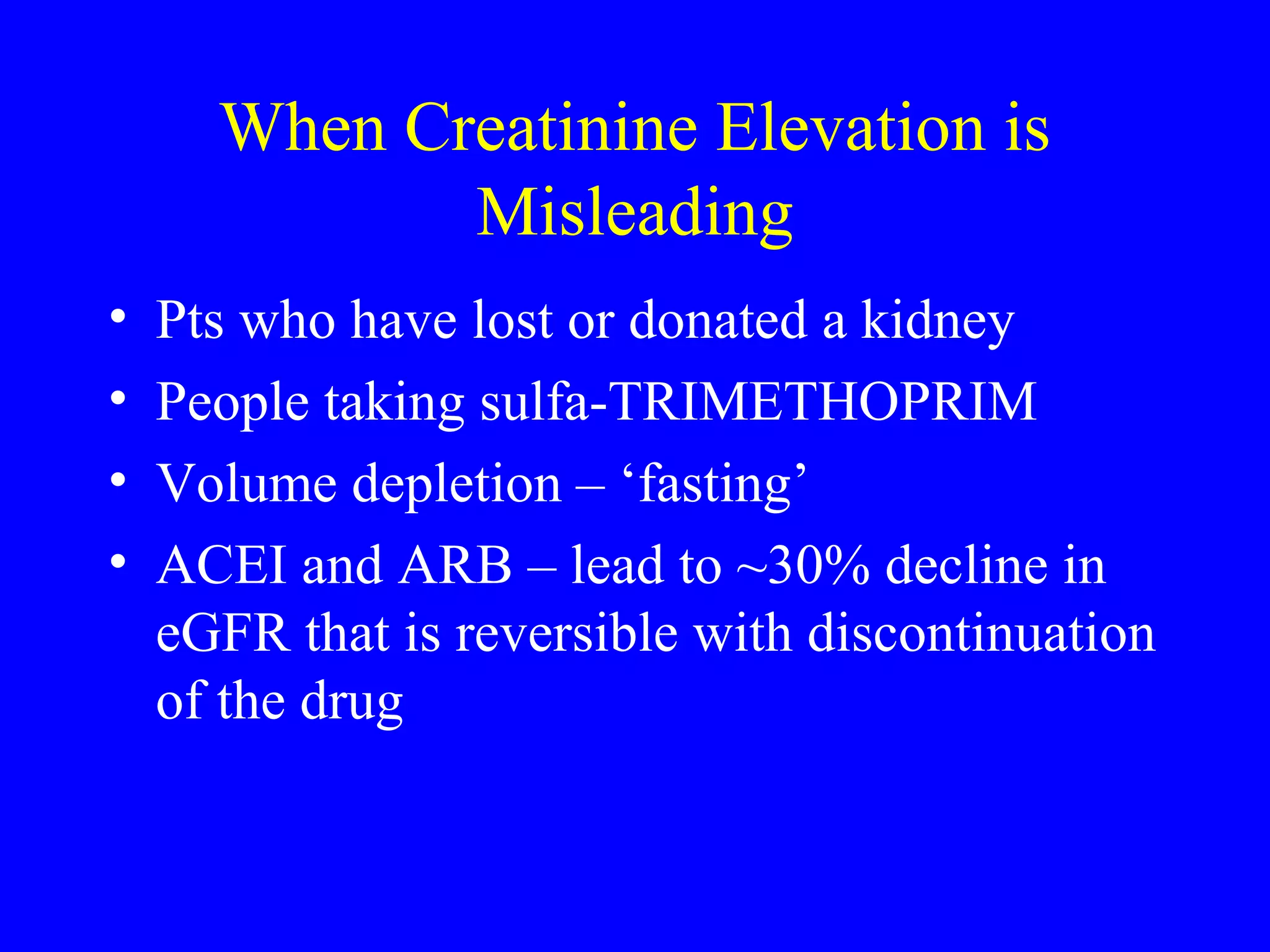 When Creatinine Elevation is
Misleading
• Pts who have lost or donated a kidney
• People taking sulfa-TRIMETHOPRIM
• Volume depletion – ‘fasting’
• ACEI and ARB – lead to ~30% decline in
eGFR that is reversible with discontinuation
of the drug
 