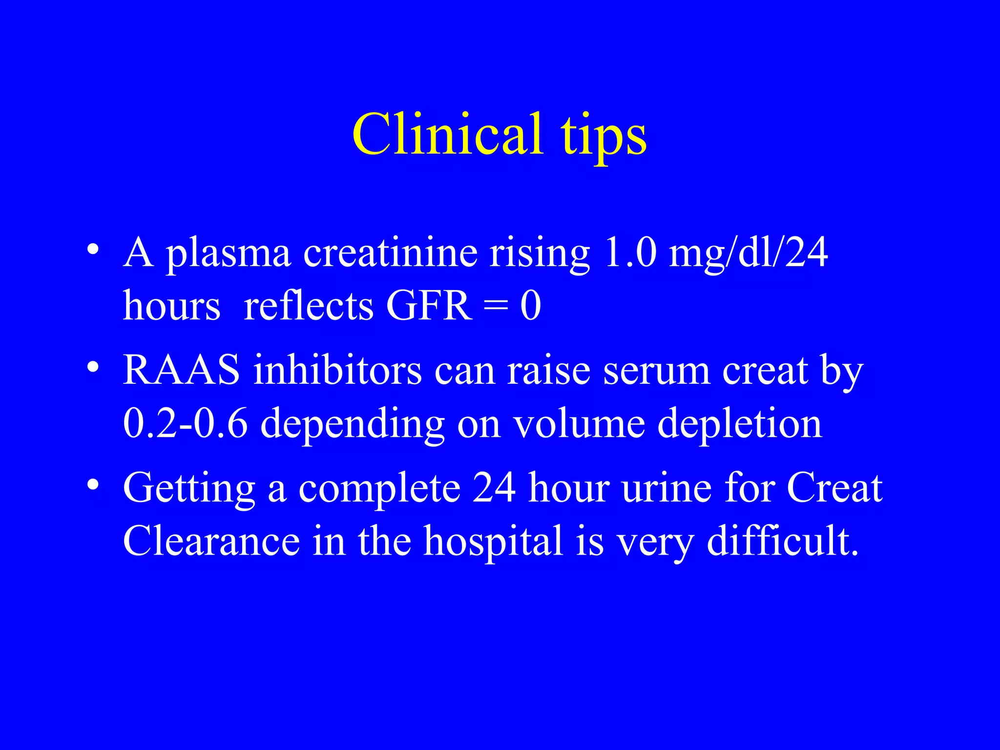 Clinical tips
• A plasma creatinine rising 1.0 mg/dl/24
hours reflects GFR = 0
• RAAS inhibitors can raise serum creat by
0.2-0.6 depending on volume depletion
• Getting a complete 24 hour urine for Creat
Clearance in the hospital is very difficult.
 