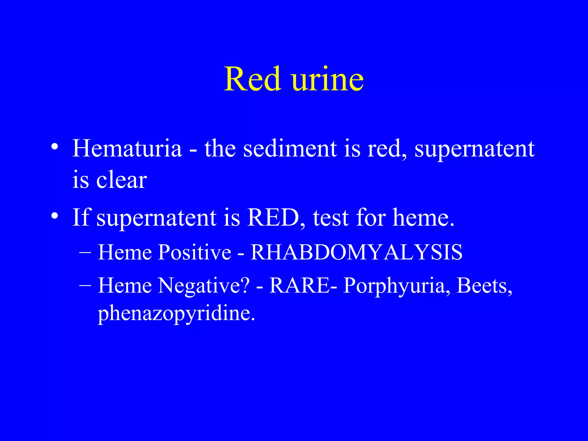 Red urine
• Hematuria - the sediment is red, supernatent
is clear
• If supernatent is RED, test for heme.
– Heme Positive - RHABDOMYALYSIS
– Heme Negative? - RARE- Porphyuria, Beets,
phenazopyridine.
 