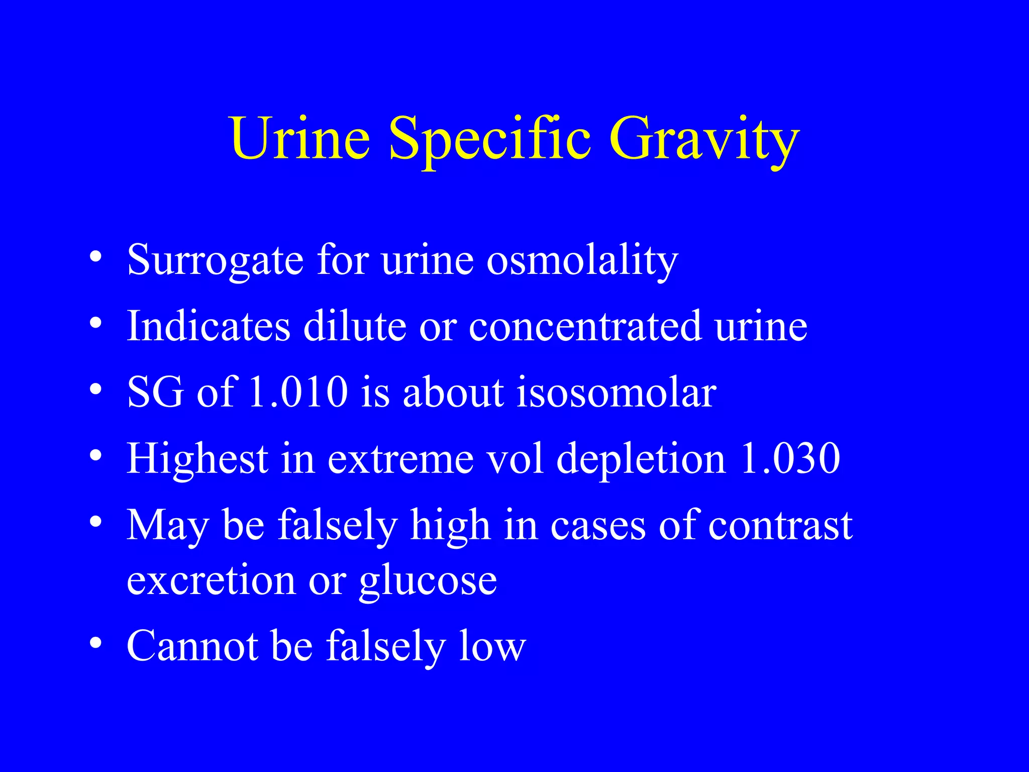 Urine Specific Gravity
• Surrogate for urine osmolality
• Indicates dilute or concentrated urine
• SG of 1.010 is about isosomolar
• Highest in extreme vol depletion 1.030
• May be falsely high in cases of contrast
excretion or glucose
• Cannot be falsely low
 