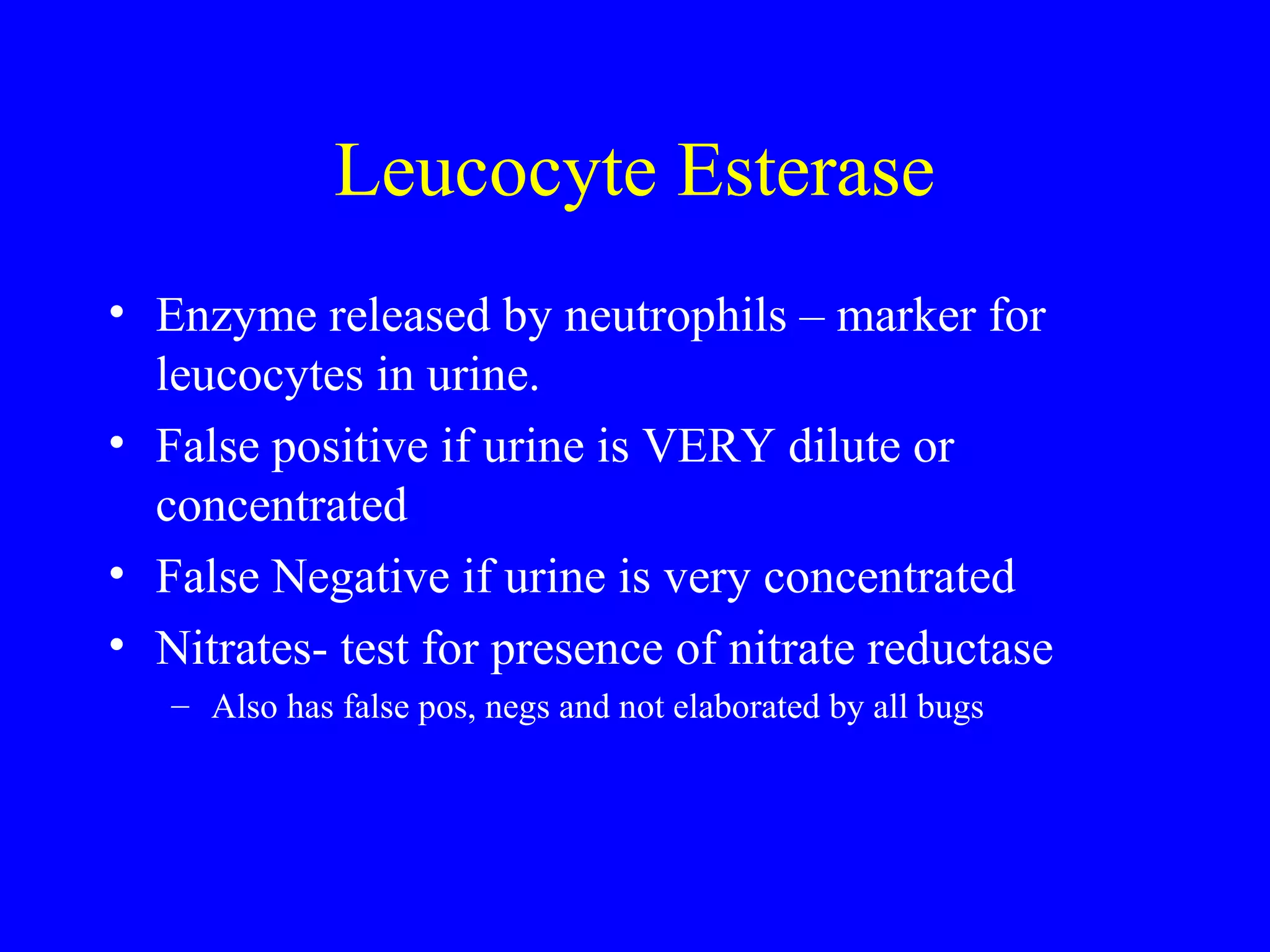 Leucocyte Esterase
• Enzyme released by neutrophils – marker for
leucocytes in urine.
• False positive if urine is VERY dilute or
concentrated
• False Negative if urine is very concentrated
• Nitrates- test for presence of nitrate reductase
– Also has false pos, negs and not elaborated by all bugs
 