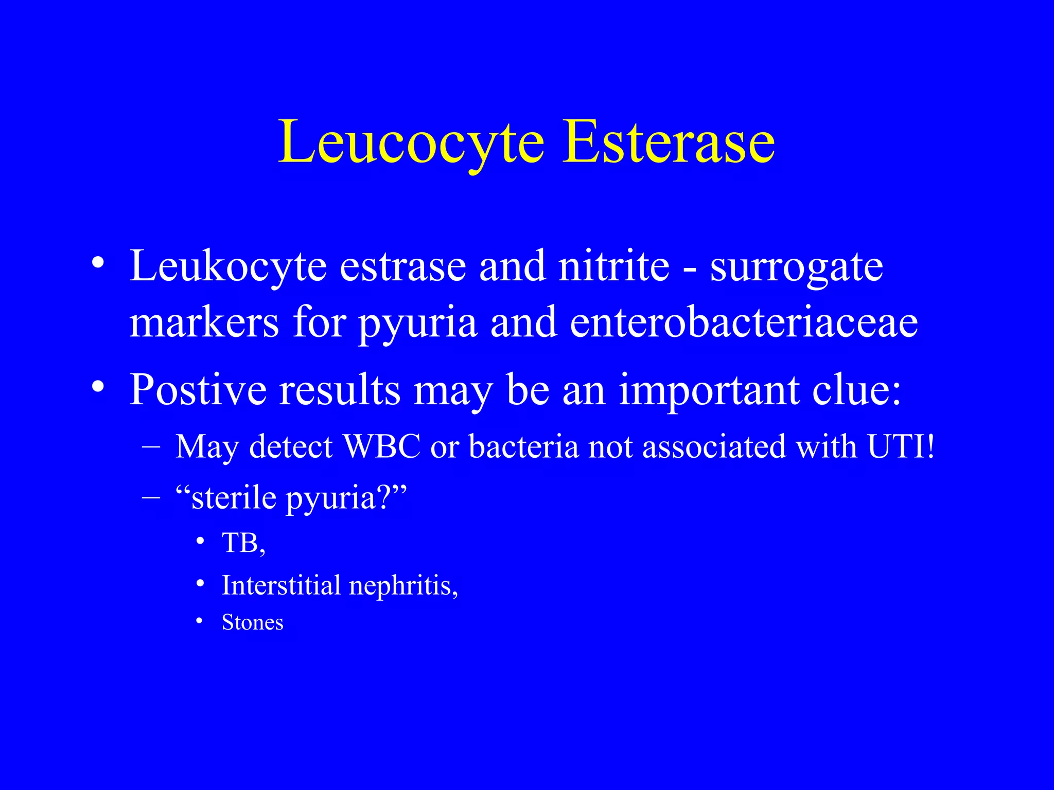 Leucocyte Esterase
• Leukocyte estrase and nitrite - surrogate
markers for pyuria and enterobacteriaceae
• Postive results may be an important clue:
– May detect WBC or bacteria not associated with UTI!
– “sterile pyuria?”
• TB,
• Interstitial nephritis,
• Stones
 