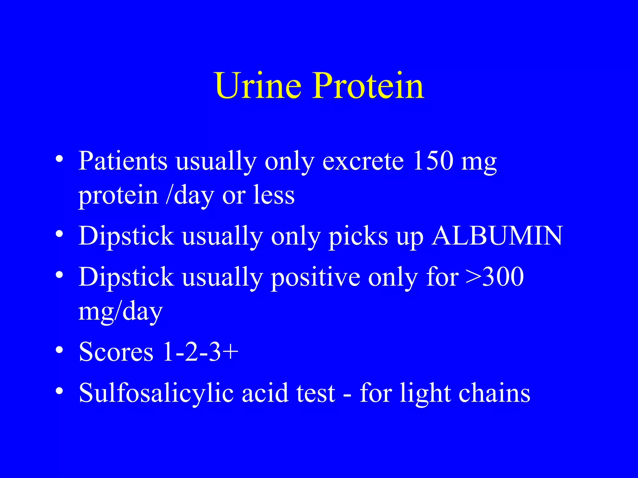 Urine Protein
• Patients usually only excrete 150 mg
protein /day or less
• Dipstick usually only picks up ALBUMIN
• Dipstick usually positive only for >300
mg/day
• Scores 1-2-3+
• Sulfosalicylic acid test - for light chains
 