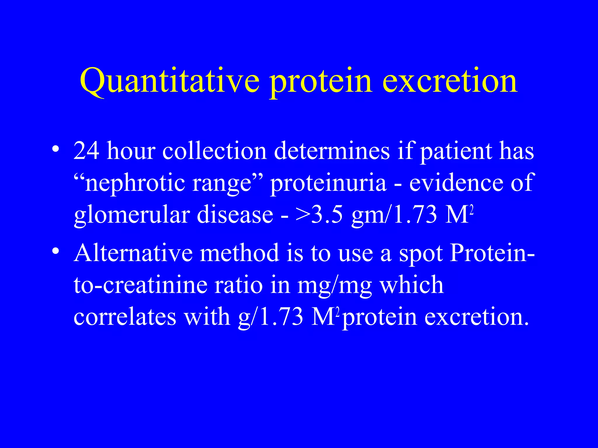 Quantitative protein excretion
• 24 hour collection determines if patient has
“nephrotic range” proteinuria - evidence of
glomerular disease - >3.5 gm/1.73 M2
• Alternative method is to use a spot Protein-
to-creatinine ratio in mg/mg which
correlates with g/1.73 M2
protein excretion.
 