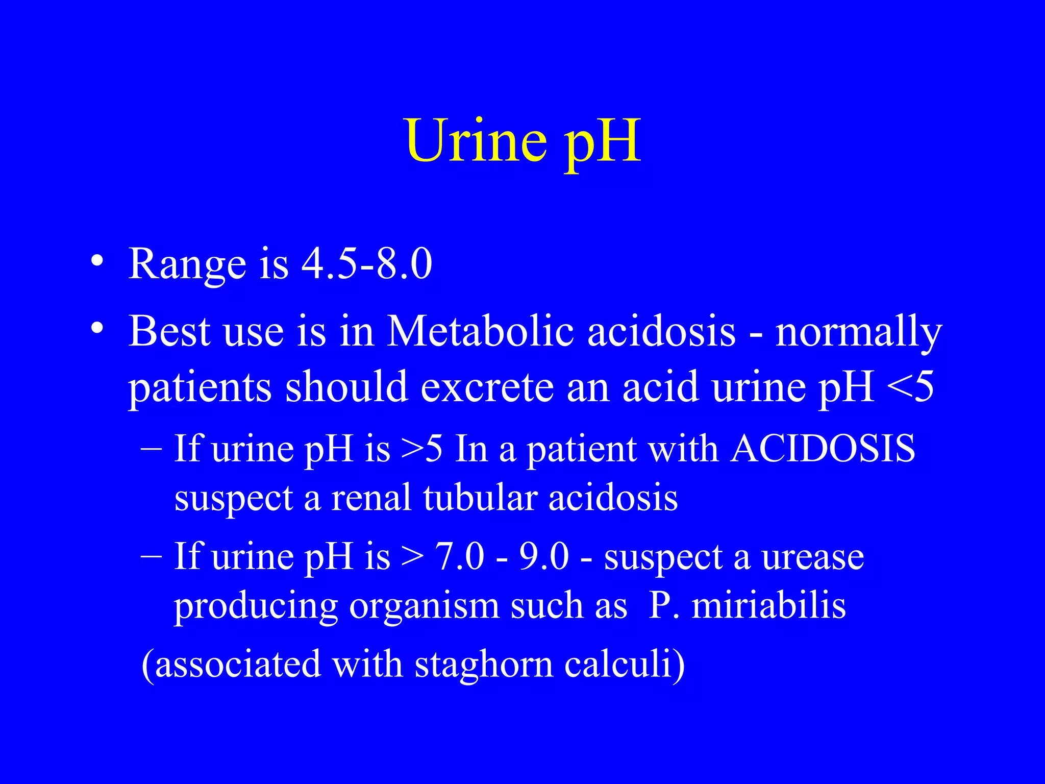 Urine pH
• Range is 4.5-8.0
• Best use is in Metabolic acidosis - normally
patients should excrete an acid urine pH <5
– If urine pH is >5 In a patient with ACIDOSIS
suspect a renal tubular acidosis
– If urine pH is > 7.0 - 9.0 - suspect a urease
producing organism such as P. miriabilis
(associated with staghorn calculi)
 