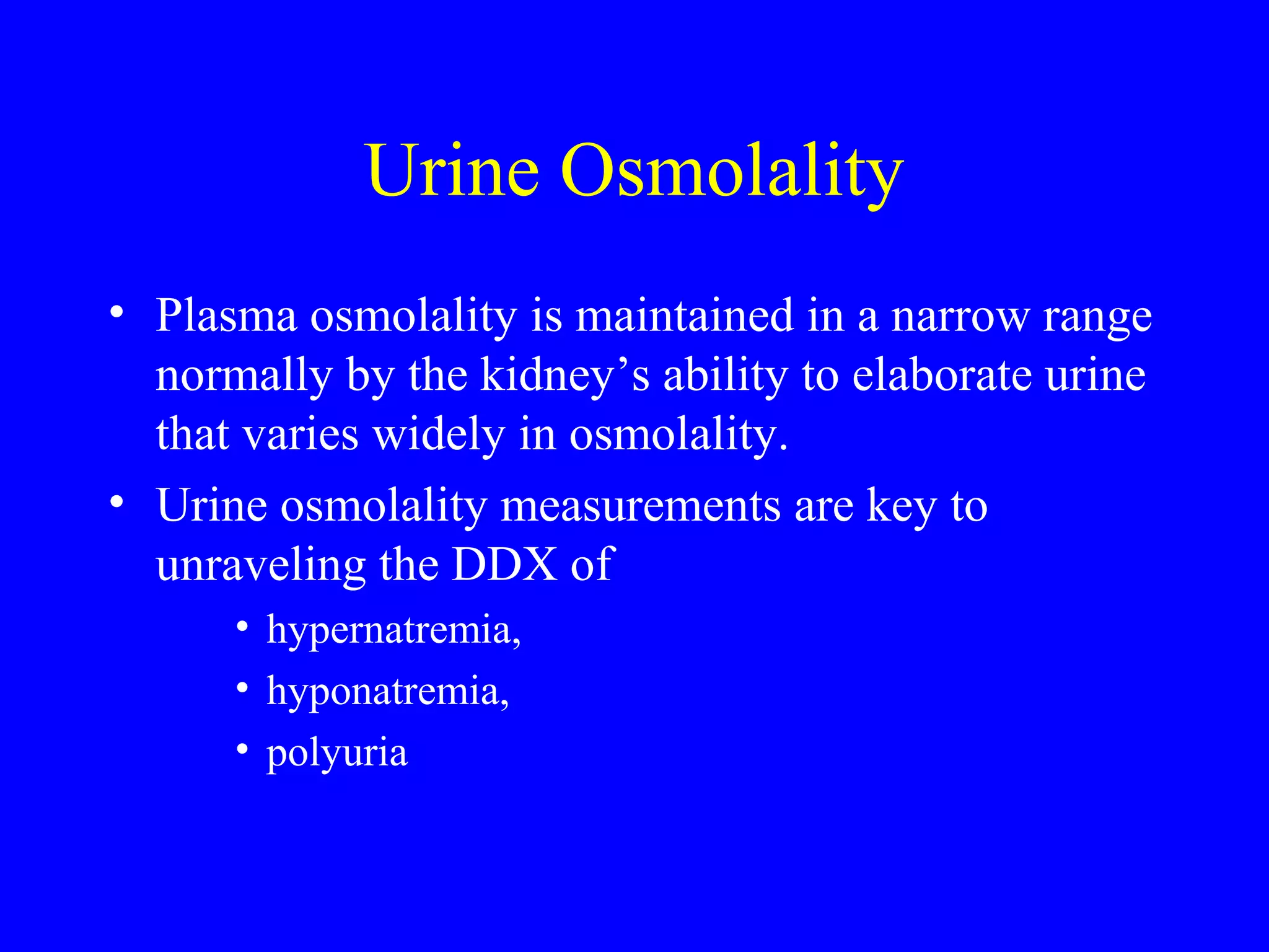 Urine Osmolality
• Plasma osmolality is maintained in a narrow range
normally by the kidney’s ability to elaborate urine
that varies widely in osmolality.
• Urine osmolality measurements are key to
unraveling the DDX of
• hypernatremia,
• hyponatremia,
• polyuria
 