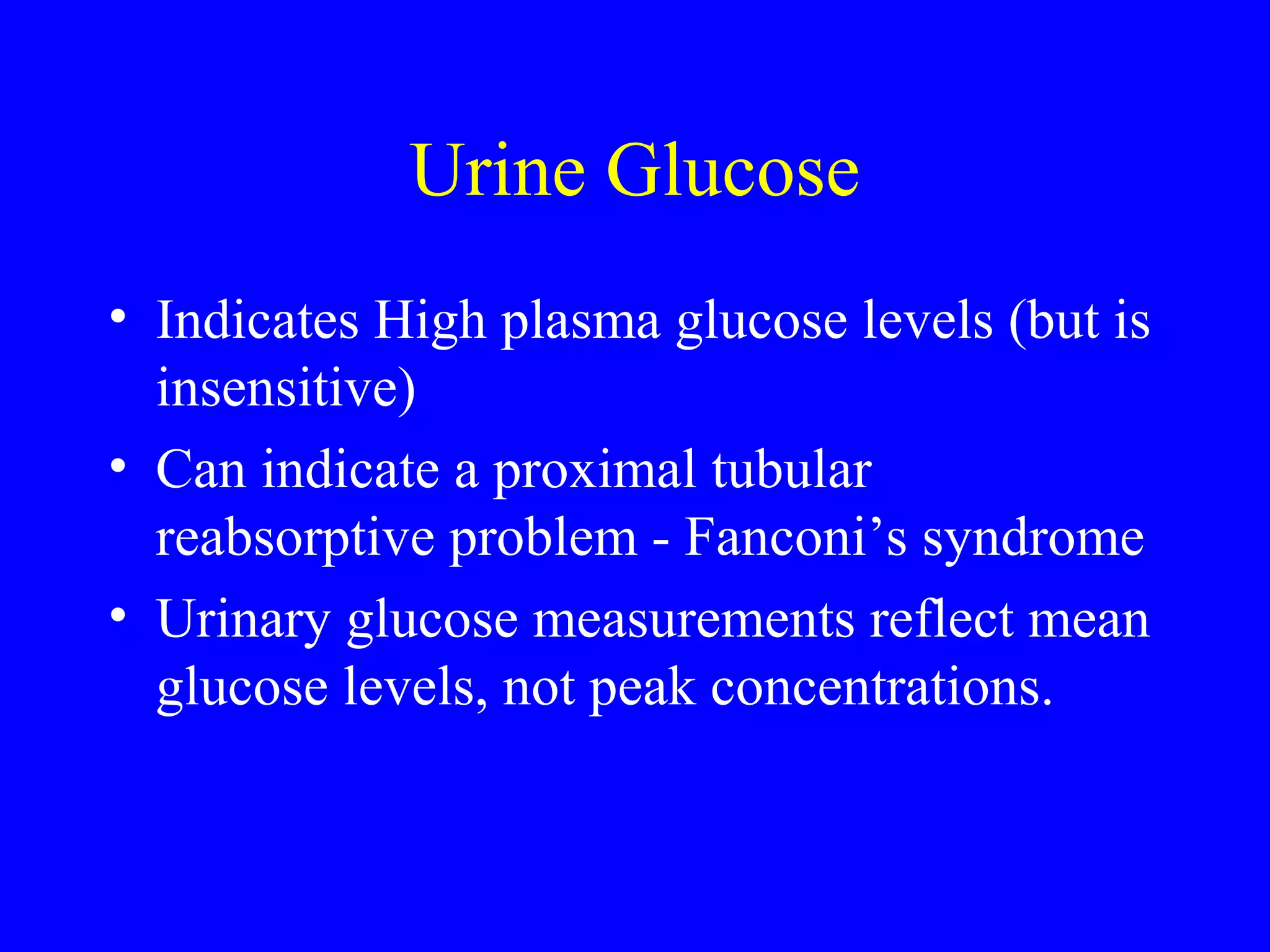 Urine Glucose
• Indicates High plasma glucose levels (but is
insensitive)
• Can indicate a proximal tubular
reabsorptive problem - Fanconi’s syndrome
• Urinary glucose measurements reflect mean
glucose levels, not peak concentrations.
 
