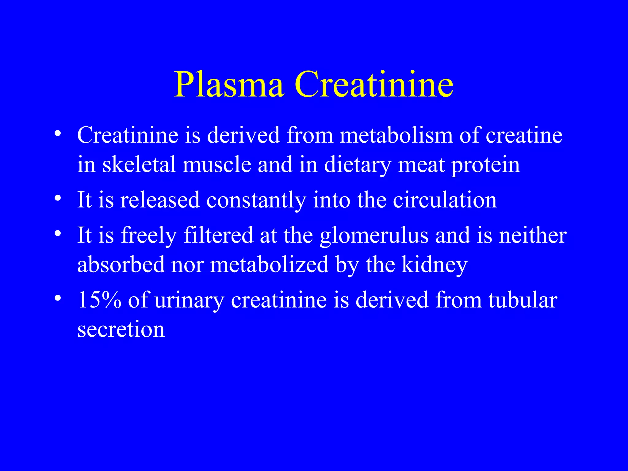 Plasma Creatinine
• Creatinine is derived from metabolism of creatine
in skeletal muscle and in dietary meat protein
• It is released constantly into the circulation
• It is freely filtered at the glomerulus and is neither
absorbed nor metabolized by the kidney
• 15% of urinary creatinine is derived from tubular
secretion
 