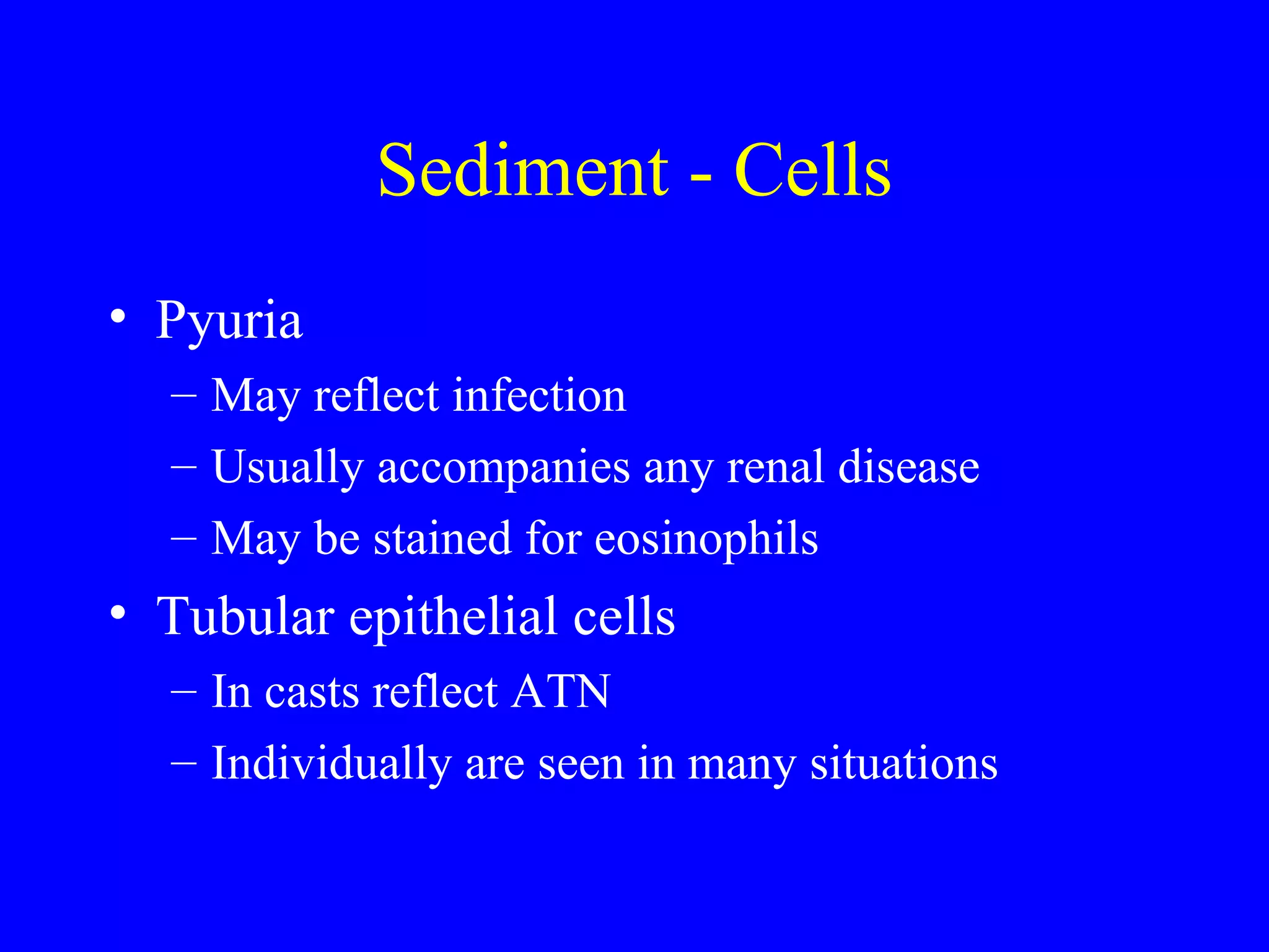 Sediment - Cells
• Pyuria
– May reflect infection
– Usually accompanies any renal disease
– May be stained for eosinophils
• Tubular epithelial cells
– In casts reflect ATN
– Individually are seen in many situations
 