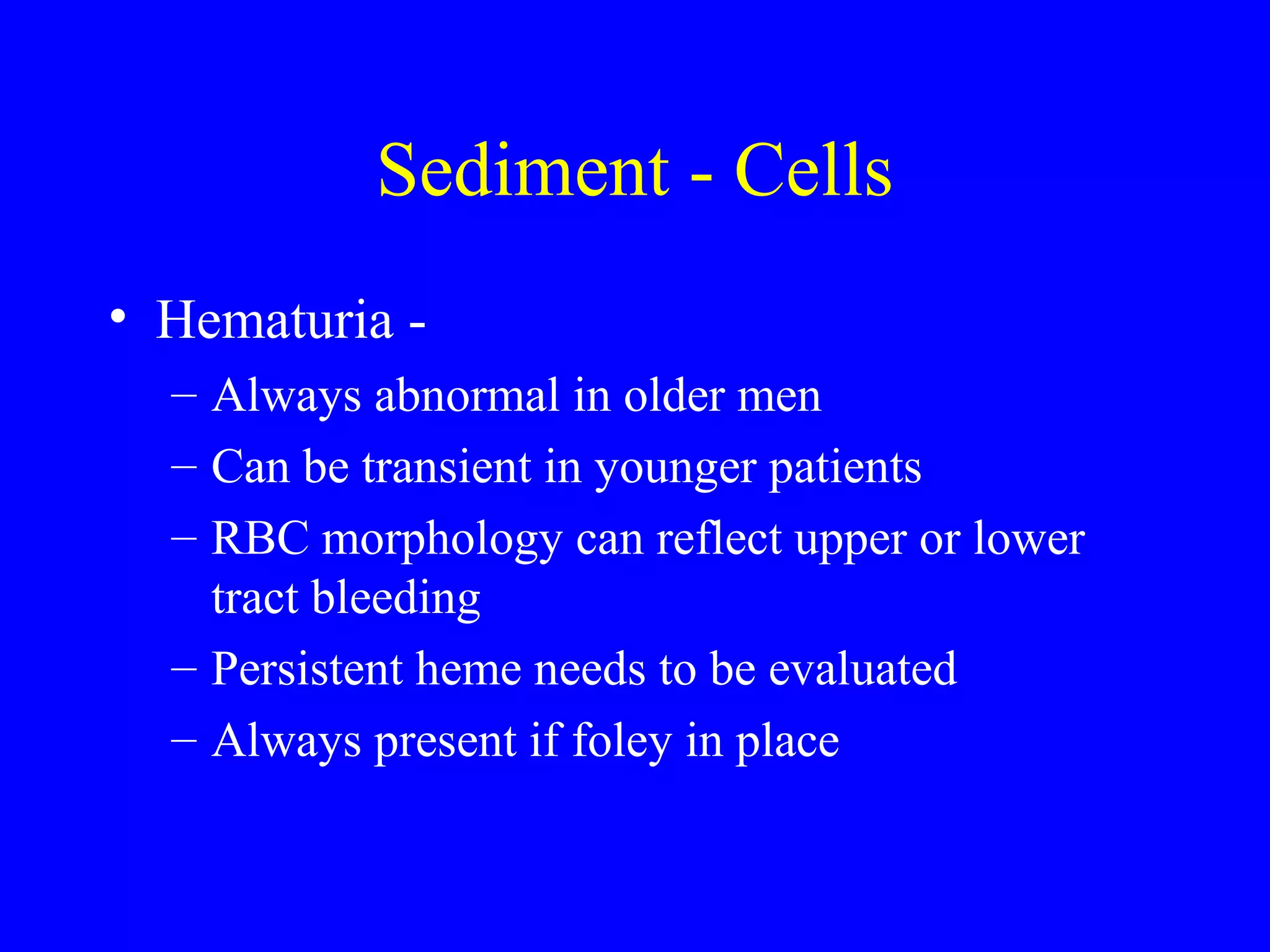 Sediment - Cells
• Hematuria -
– Always abnormal in older men
– Can be transient in younger patients
– RBC morphology can reflect upper or lower
tract bleeding
– Persistent heme needs to be evaluated
– Always present if foley in place
 