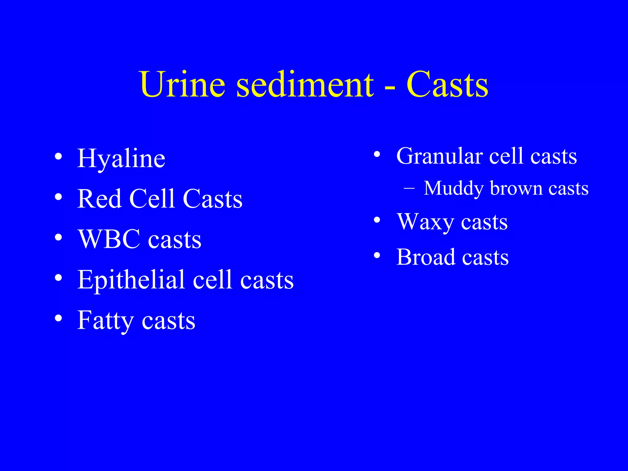 Urine sediment - Casts
• Hyaline
• Red Cell Casts
• WBC casts
• Epithelial cell casts
• Fatty casts
• Granular cell casts
– Muddy brown casts
• Waxy casts
• Broad casts
 