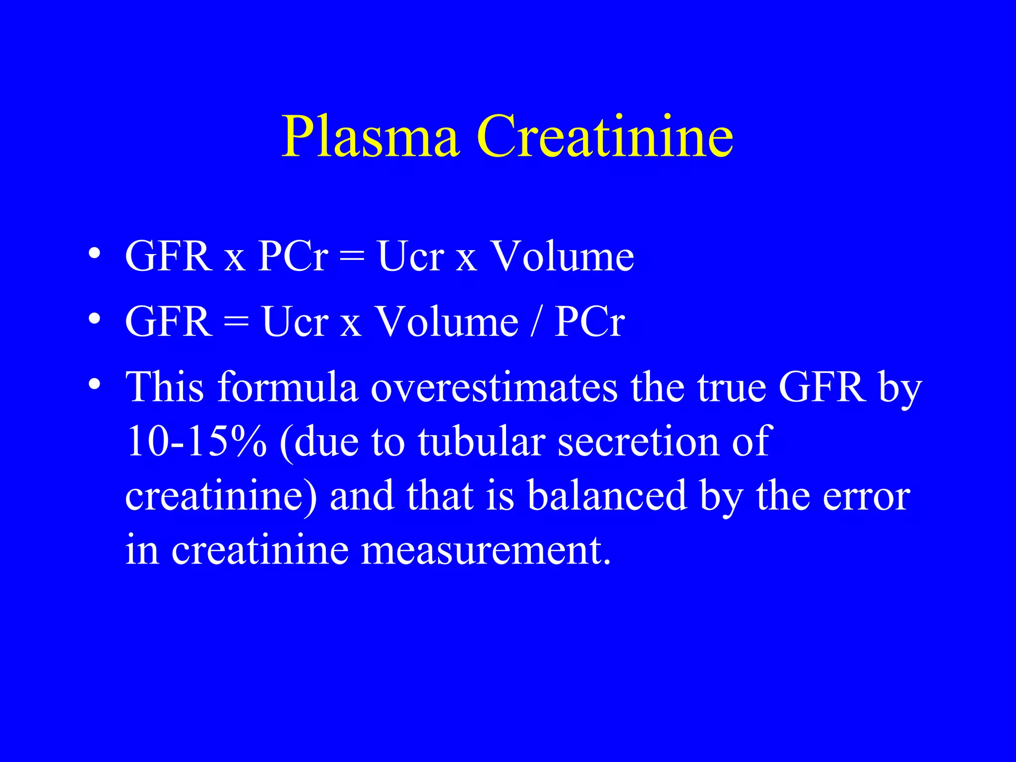 Plasma Creatinine
• GFR x PCr = Ucr x Volume
• GFR = Ucr x Volume / PCr
• This formula overestimates the true GFR by
10-15% (due to tubular secretion of
creatinine) and that is balanced by the error
in creatinine measurement.
 