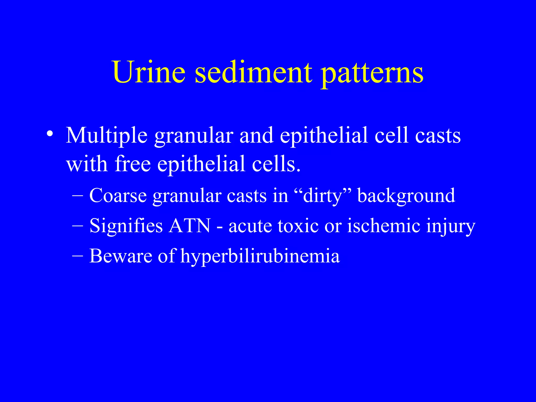 Urine sediment patterns
• Multiple granular and epithelial cell casts
with free epithelial cells.
– Coarse granular casts in “dirty” background
– Signifies ATN - acute toxic or ischemic injury
– Beware of hyperbilirubinemia
 