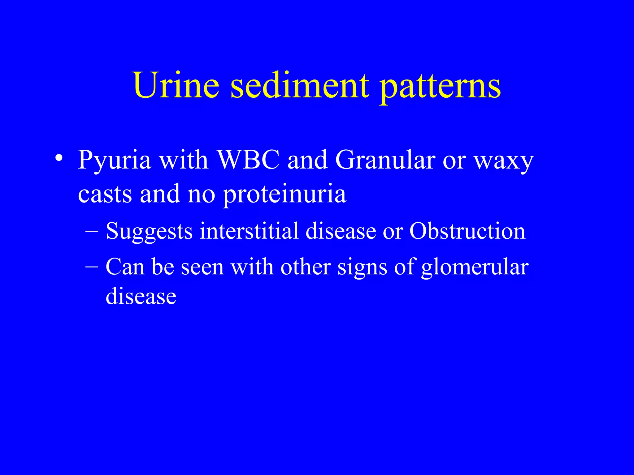 Urine sediment patterns
• Pyuria with WBC and Granular or waxy
casts and no proteinuria
– Suggests interstitial disease or Obstruction
– Can be seen with other signs of glomerular
disease
 