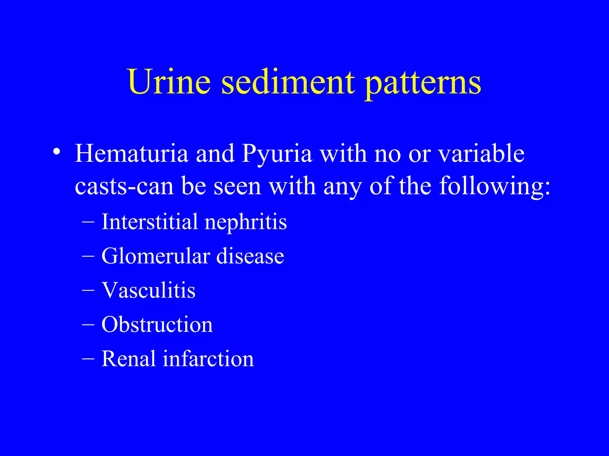 Urine sediment patterns
• Hematuria and Pyuria with no or variable
casts-can be seen with any of the following:
– Interstitial nephritis
– Glomerular disease
– Vasculitis
– Obstruction
– Renal infarction
 