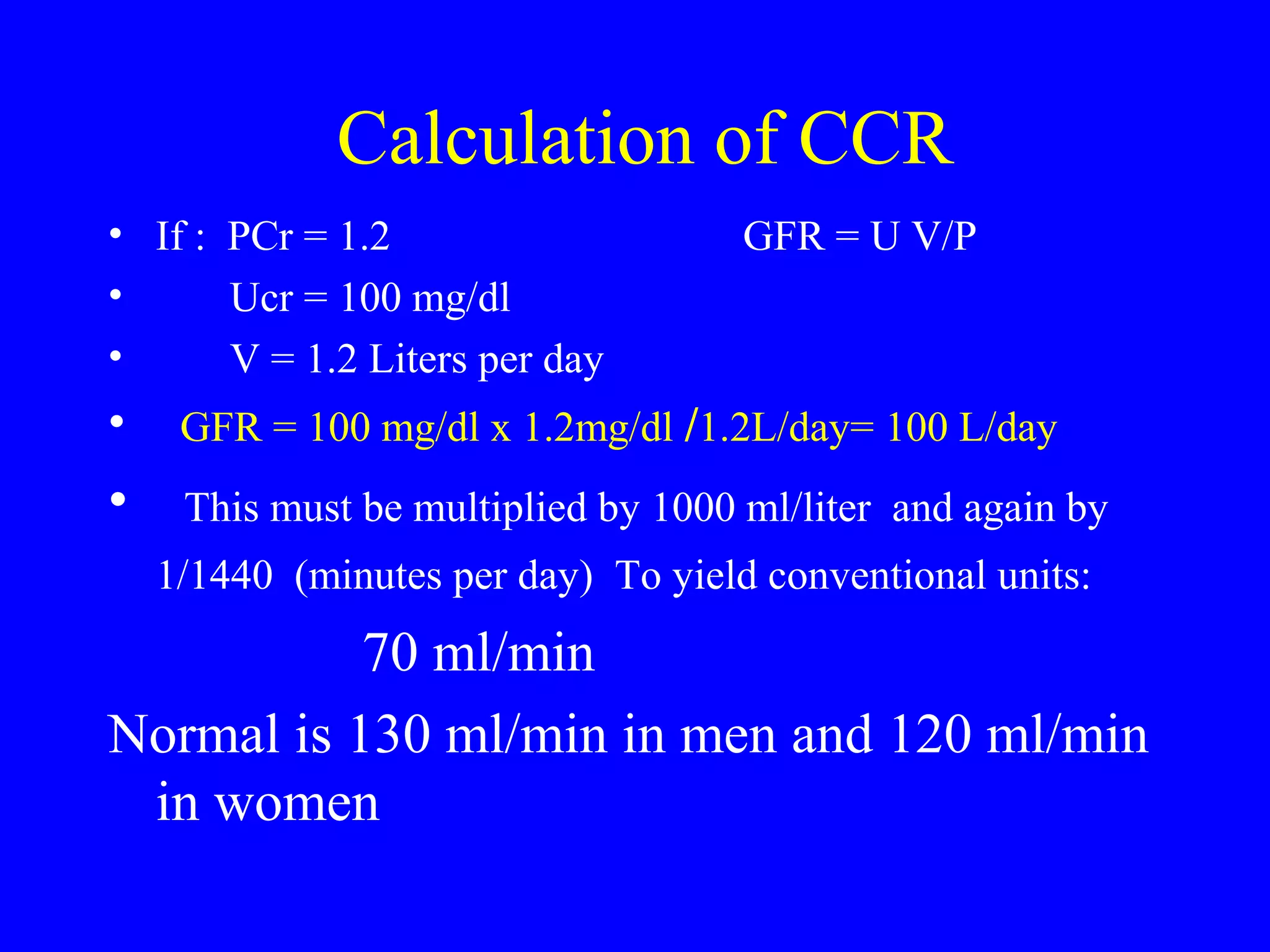 Calculation of CCR
• If : PCr = 1.2 GFR = U V/P
• Ucr = 100 mg/dl
• V = 1.2 Liters per day
• GFR = 100 mg/dl x 1.2mg/dl /1.2L/day= 100 L/day
• This must be multiplied by 1000 ml/liter and again by
1/1440 (minutes per day) To yield conventional units:
70 ml/min
Normal is 130 ml/min in men and 120 ml/min
in women
 