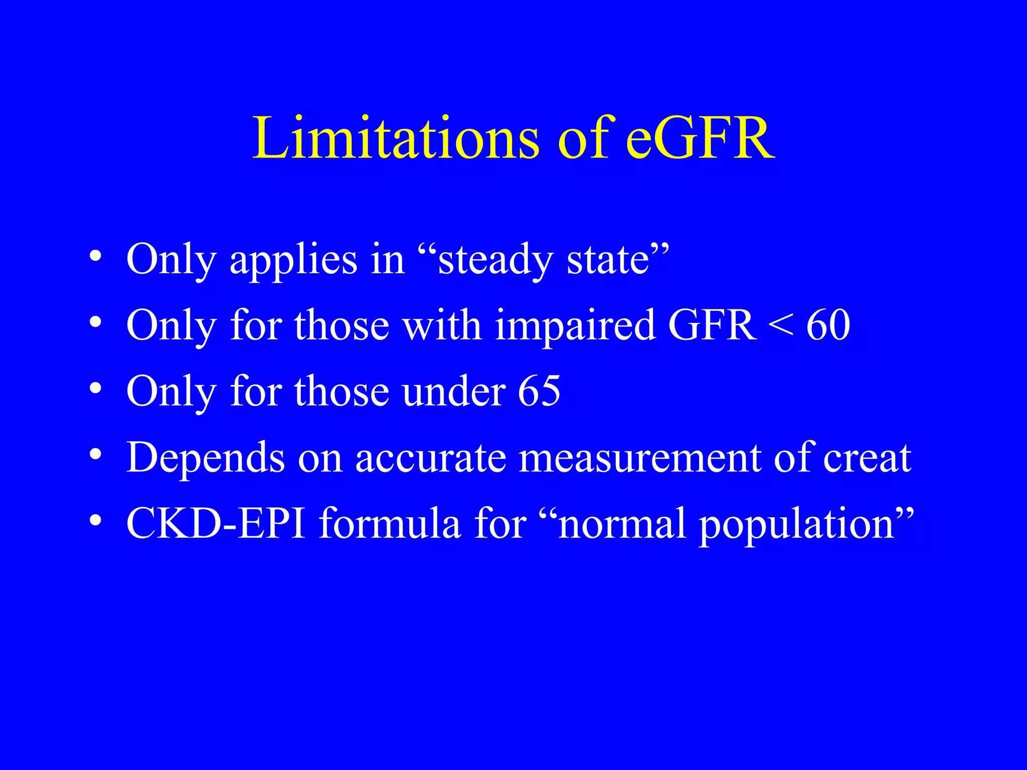Limitations of eGFR
• Only applies in “steady state”
• Only for those with impaired GFR < 60
• Only for those under 65
• Depends on accurate measurement of creat
• CKD-EPI formula for “normal population”
 