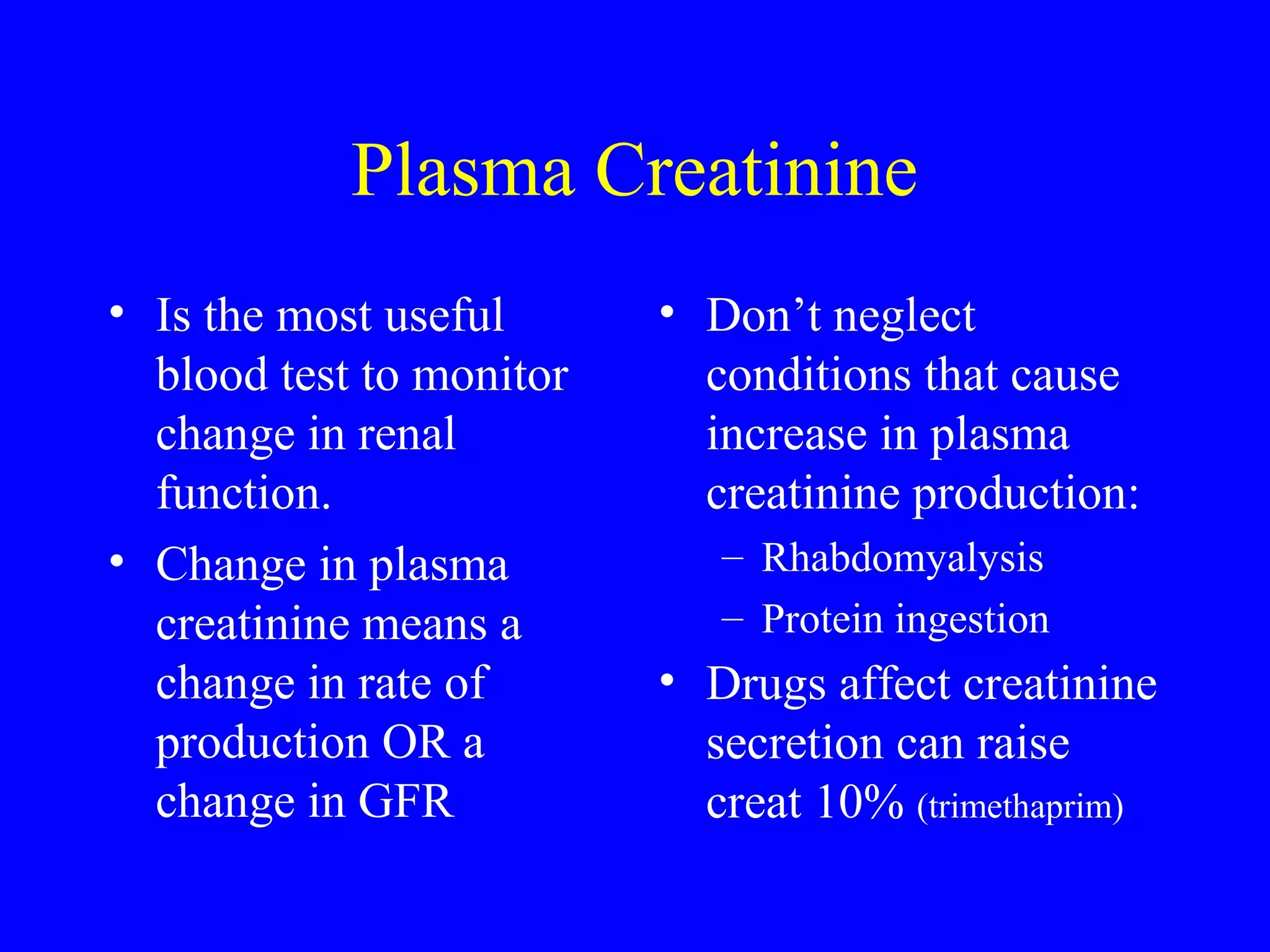 Plasma Creatinine
• Is the most useful
blood test to monitor
change in renal
function.
• Change in plasma
creatinine means a
change in rate of
production OR a
change in GFR
• Don’t neglect
conditions that cause
increase in plasma
creatinine production:
– Rhabdomyalysis
– Protein ingestion
• Drugs affect creatinine
secretion can raise
creat 10% (trimethaprim)
 