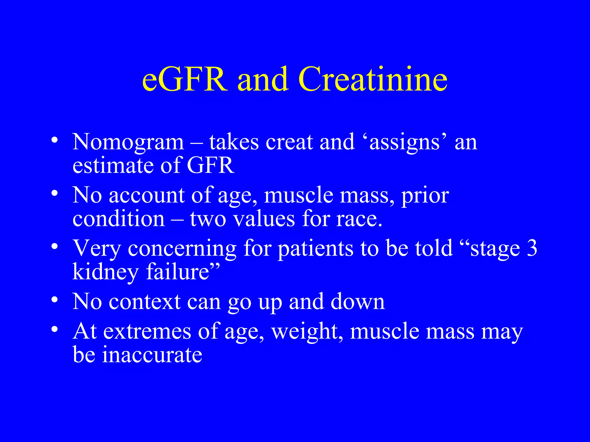 eGFR and Creatinine
• Nomogram – takes creat and ‘assigns’ an
estimate of GFR
• No account of age, muscle mass, prior
condition – two values for race.
• Very concerning for patients to be told “stage 3
kidney failure”
• No context can go up and down
• At extremes of age, weight, muscle mass may
be inaccurate
 