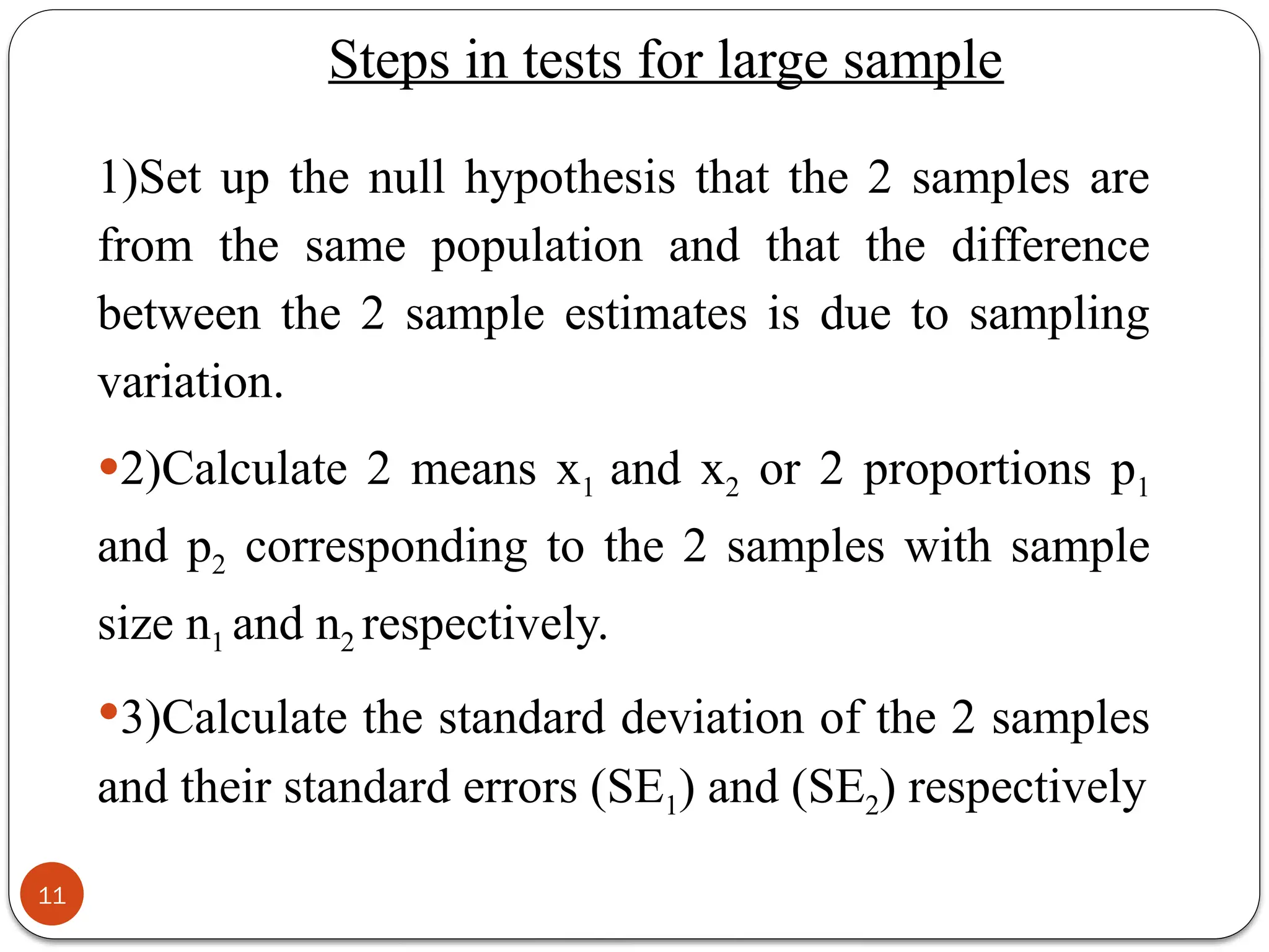 Steps in tests for large sample
1)Set up the null hypothesis that the 2 samples are
from the same population and that the difference
between the 2 sample estimates is due to sampling
variation.
2)Calculate 2 means x1 and x2 or 2 proportions p1
and p2 corresponding to the 2 samples with sample
size n1 and n2 respectively.
3)Calculate the standard deviation of the 2 samples
and their standard errors (SE1) and (SE2) respectively
11
 