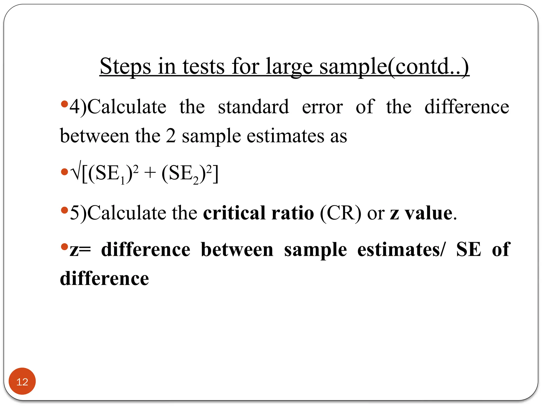 4)Calculate the standard error of the difference
between the 2 sample estimates as
√[(SE1)2
+ (SE2)2
]
5)Calculate the critical ratio (CR) or z value.
z= difference between sample estimates/ SE of
difference
12
Steps in tests for large sample(contd..)
 