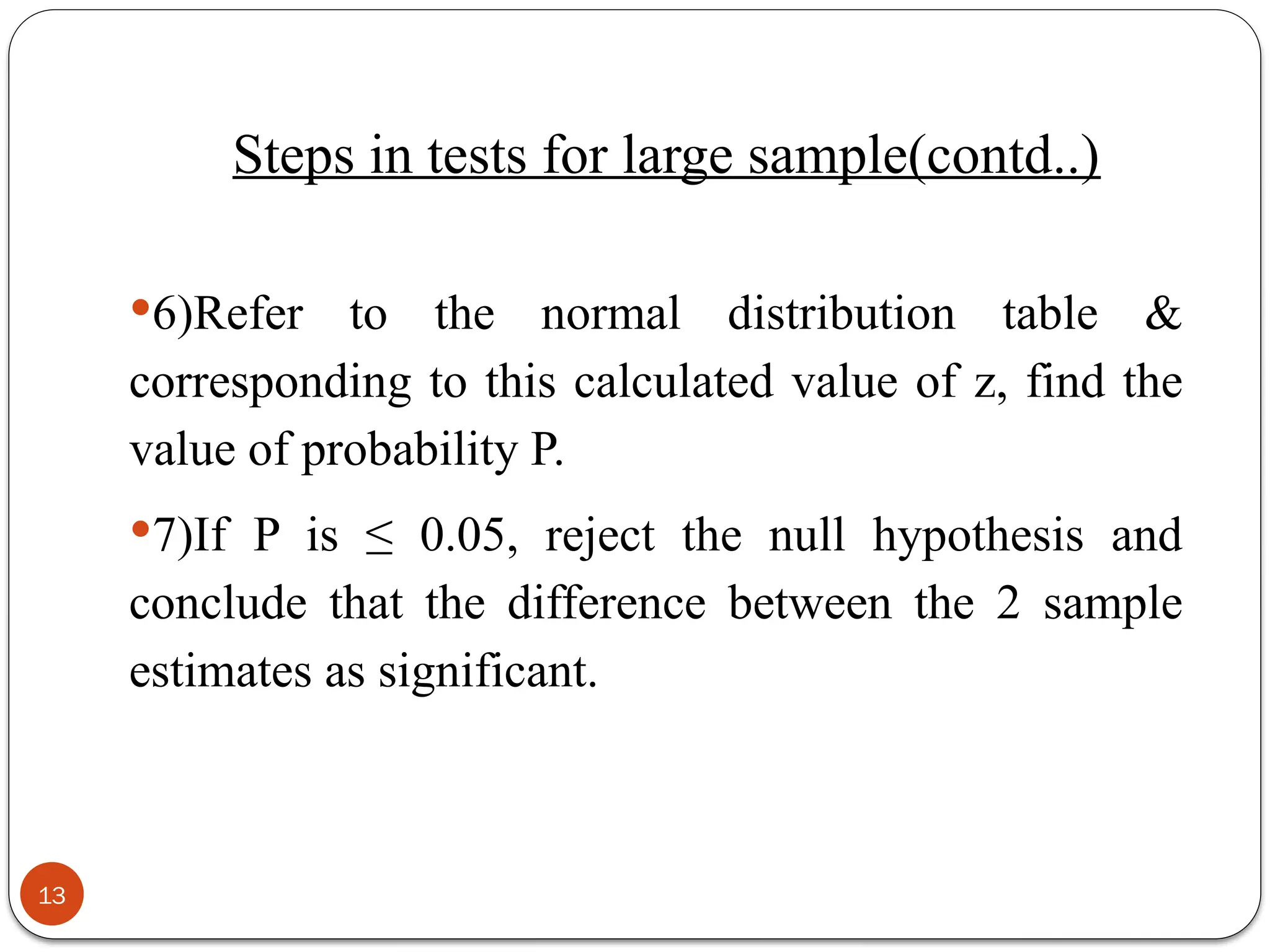 6)Refer to the normal distribution table &
corresponding to this calculated value of z, find the
value of probability P.
7)If P is ≤ 0.05, reject the null hypothesis and
conclude that the difference between the 2 sample
estimates as significant.
13
Steps in tests for large sample(contd..)
 