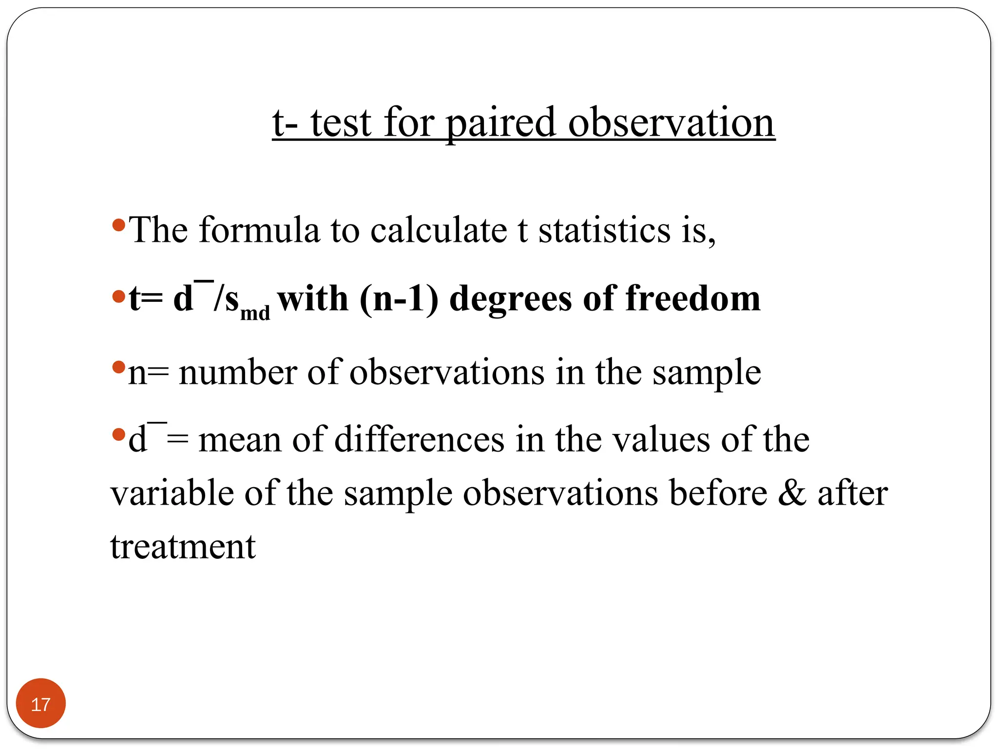 t- test for paired observation
The formula to calculate t statistics is,
t= d¯/smd with (n-1) degrees of freedom
n= number of observations in the sample
d¯= mean of differences in the values of the
variable of the sample observations before & after
treatment
17
 