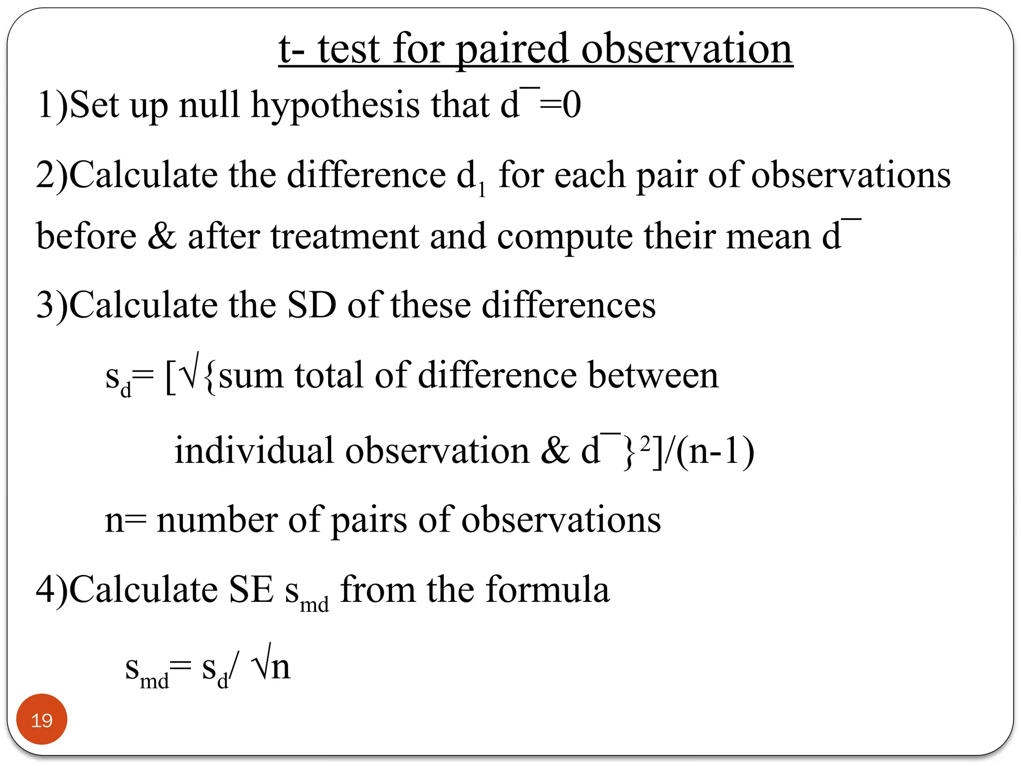 1)Set up null hypothesis that d¯=0
2)Calculate the difference d1 for each pair of observations
before & after treatment and compute their mean d¯
3)Calculate the SD of these differences
sd= [√{sum total of difference between
individual observation & d¯}2
]/(n-1)
n= number of pairs of observations
4)Calculate SE smd from the formula
smd= sd/ √n
19
t- test for paired observation
 