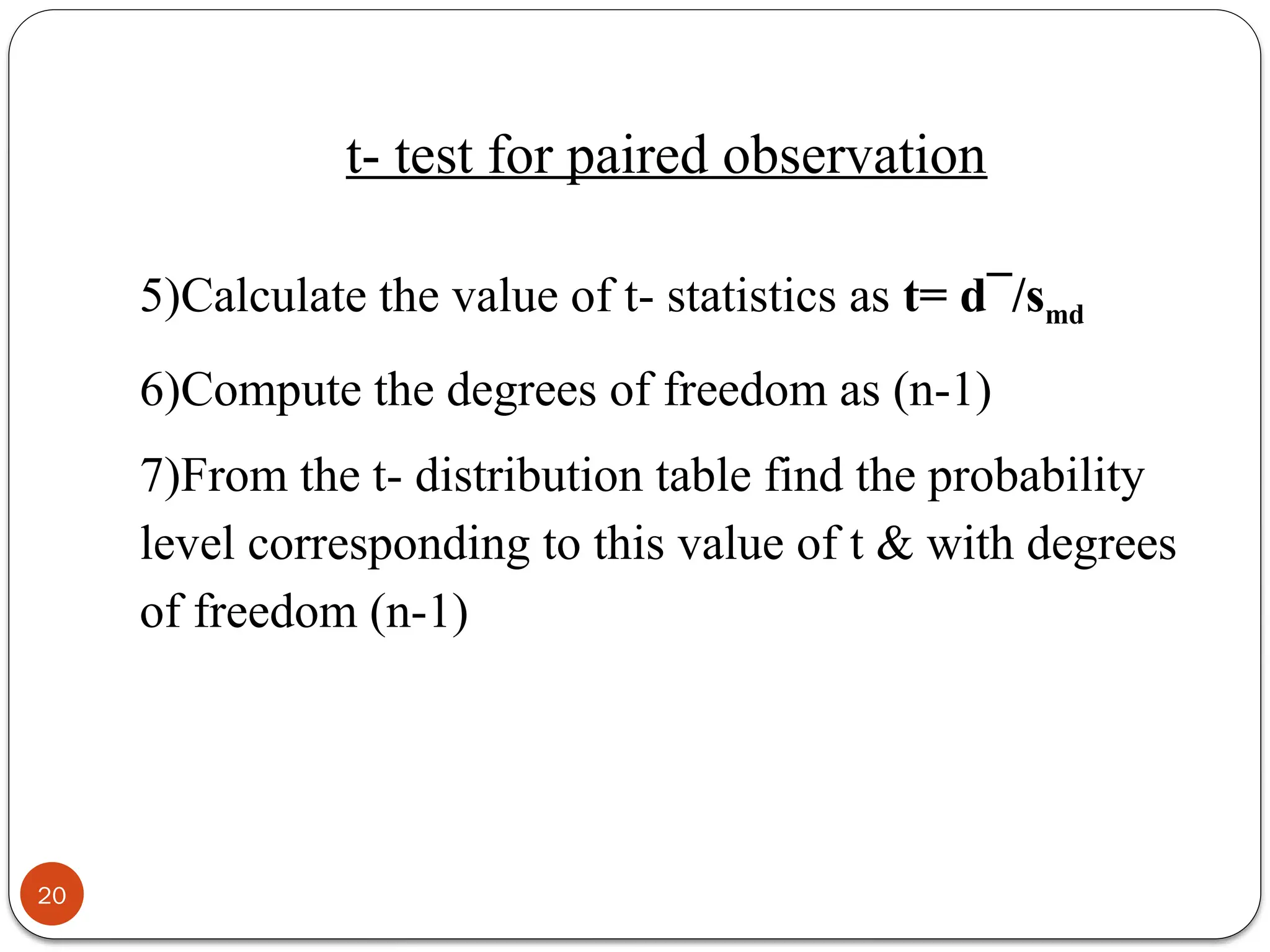5)Calculate the value of t- statistics as t= d¯/smd
6)Compute the degrees of freedom as (n-1)
7)From the t- distribution table find the probability
level corresponding to this value of t & with degrees
of freedom (n-1)
20
t- test for paired observation
 
