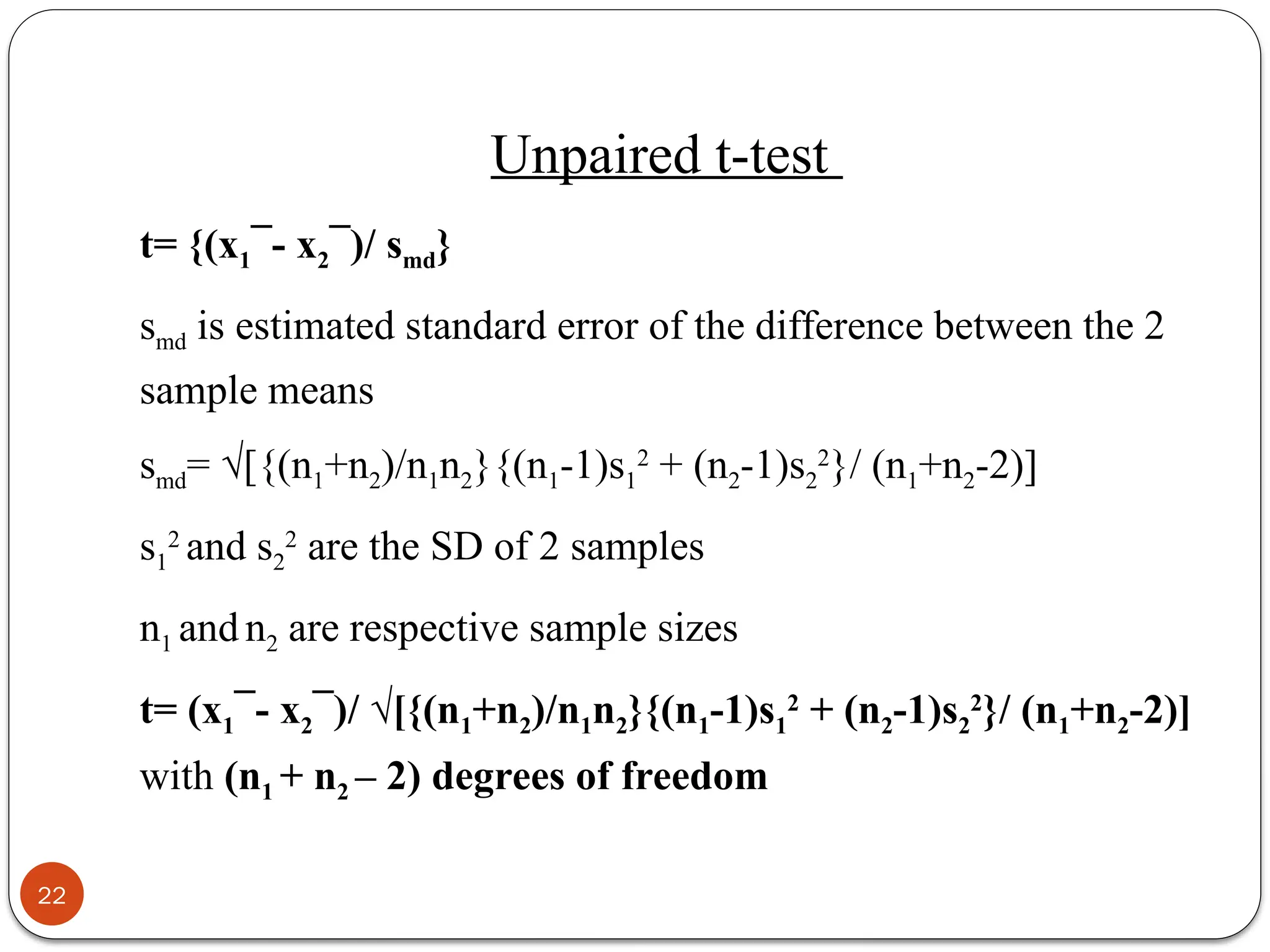 Unpaired t-test
t= {(x1¯- x2¯)/ smd}
smd is estimated standard error of the difference between the 2
sample means
smd= √[{(n1+n2)/n1n2}{(n1-1)s1
2
+ (n2-1)s2
2
}/ (n1+n2-2)]
s1
2
and s2
2
are the SD of 2 samples
n1 and n2 are respective sample sizes
t= (x1¯- x2¯)/ √[{(n1+n2)/n1n2}{(n1-1)s1
2
+ (n2-1)s2
2
}/ (n1+n2-2)]
with (n1 + n2 – 2) degrees of freedom
22
 