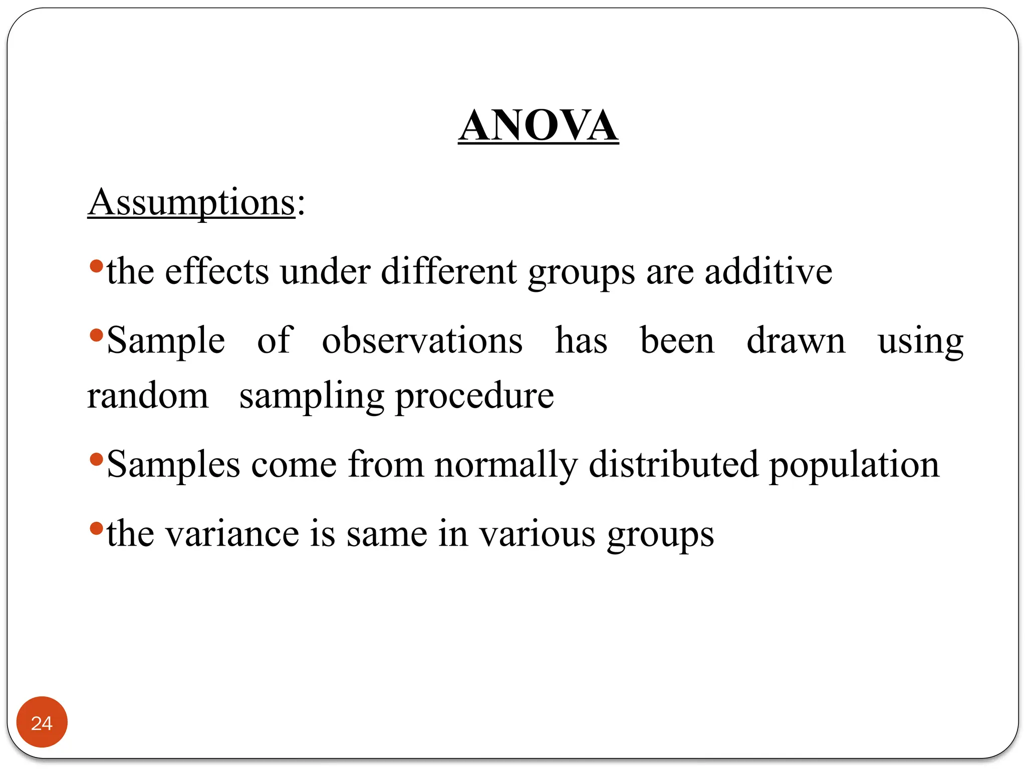 ANOVA
Assumptions:
the effects under different groups are additive
Sample of observations has been drawn using
random sampling procedure
Samples come from normally distributed population
the variance is same in various groups
24
 
