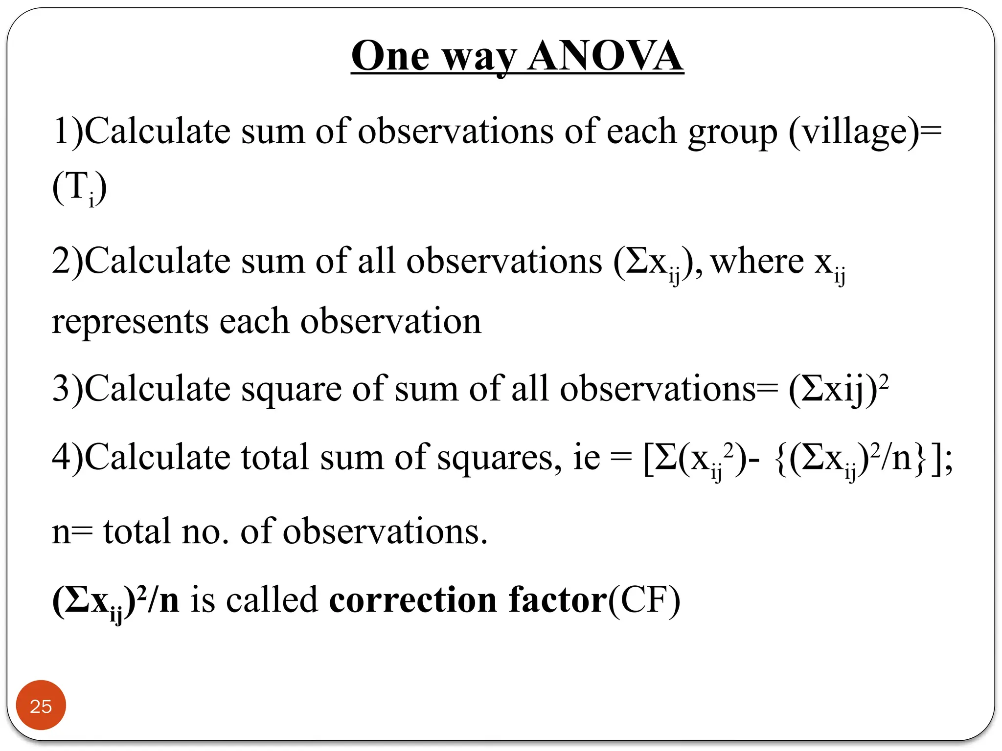 One way ANOVA
1)Calculate sum of observations of each group (village)=
(Ti)
2)Calculate sum of all observations (Σxij),where xij
represents each observation
3)Calculate square of sum of all observations= (Σxij)2
4)Calculate total sum of squares, ie = [Σ(xij
2
)- {(Σxij)2
/n}];
n= total no. of observations.
(Σxij)2
/n is called correction factor(CF)
25
 