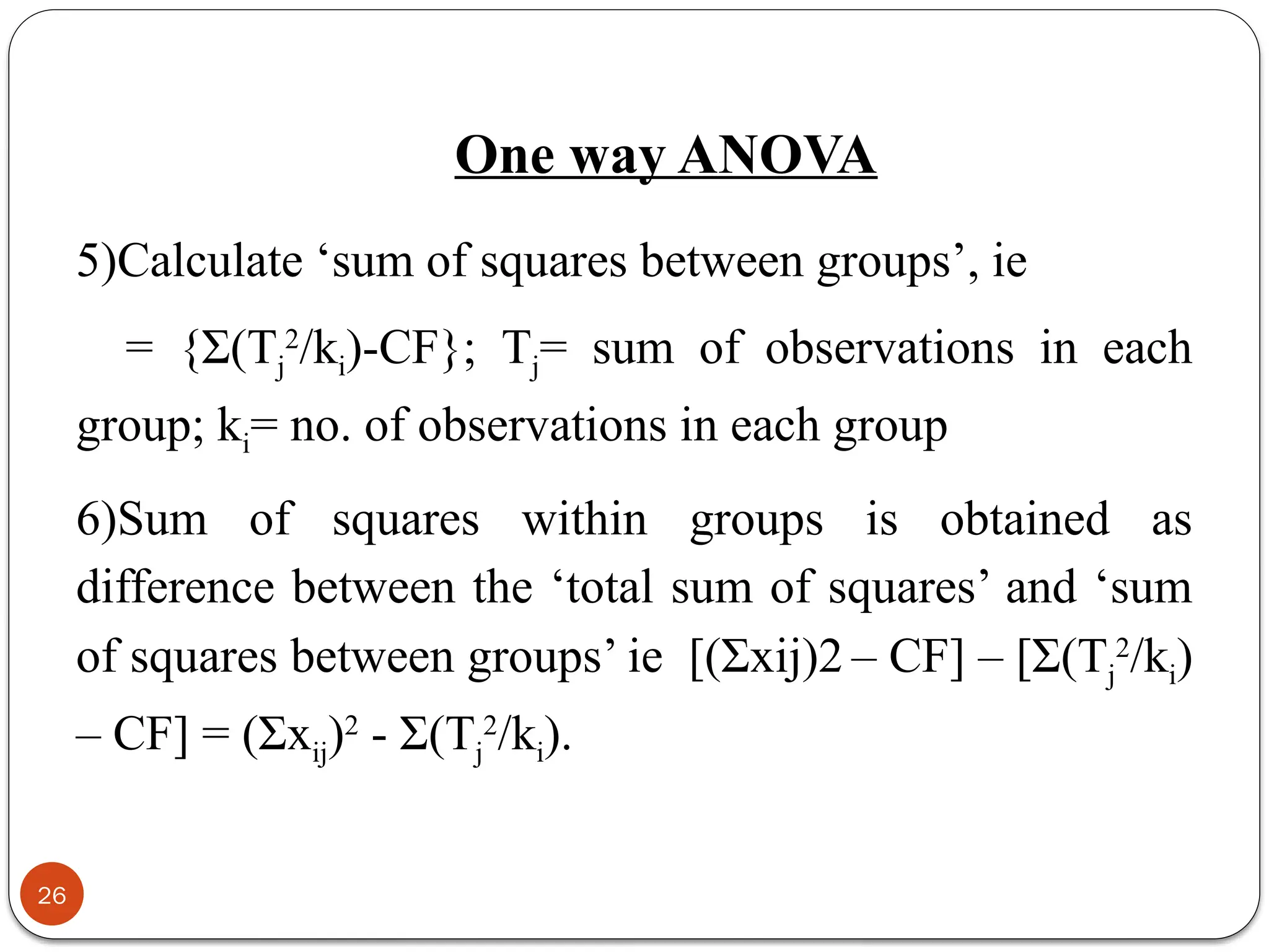 5)Calculate ‘sum of squares between groups’, ie
= {Σ(Tj
2
/ki)-CF}; Tj= sum of observations in each
group; ki= no. of observations in each group
6)Sum of squares within groups is obtained as
difference between the ‘total sum of squares’ and ‘sum
of squares between groups’ ie [(Σxij)2 – CF] – [Σ(Tj
2
/ki)
– CF] = (Σxij)2
- Σ(Tj
2
/ki).
26
One way ANOVA
 