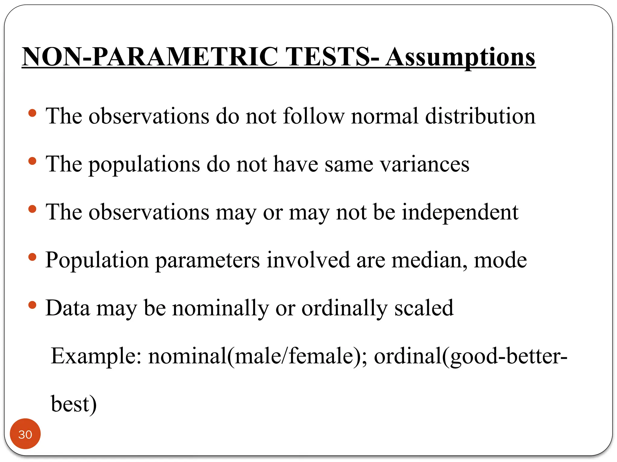 NON-PARAMETRIC TESTS- Assumptions
 The observations do not follow normal distribution
 The populations do not have same variances
 The observations may or may not be independent
 Population parameters involved are median, mode
 Data may be nominally or ordinally scaled
Example: nominal(male/female); ordinal(good-better-
best)
30
 