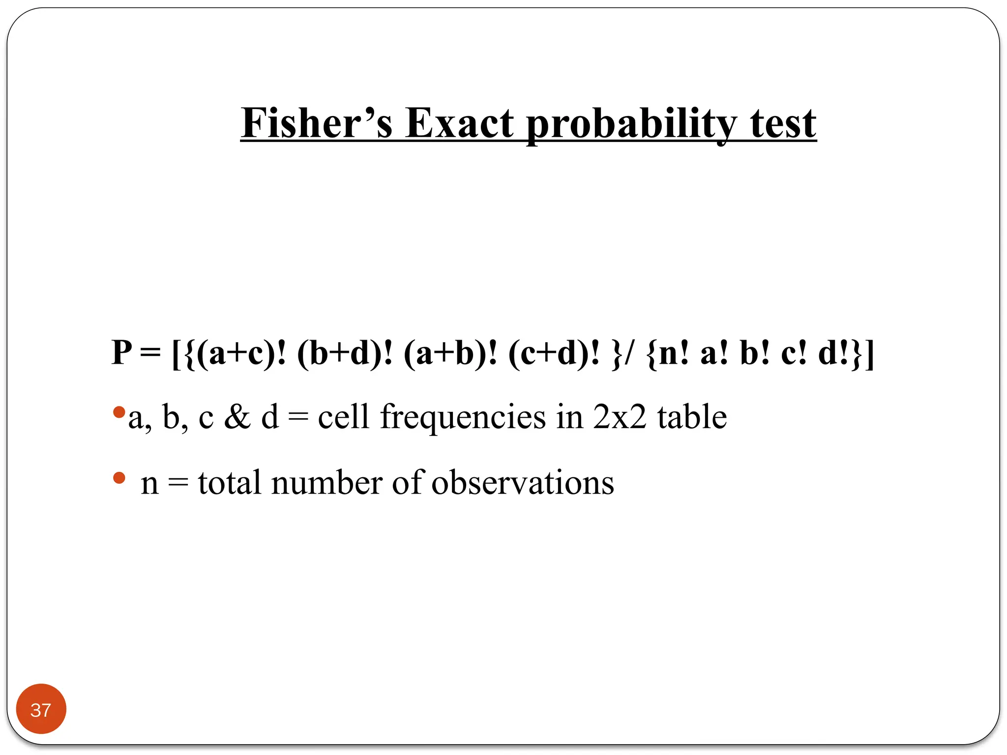 Fisher’s Exact probability test
P = [{(a+c)! (b+d)! (a+b)! (c+d)! }/ {n! a! b! c! d!}]
a, b, c & d = cell frequencies in 2x2 table
 n = total number of observations
37
 