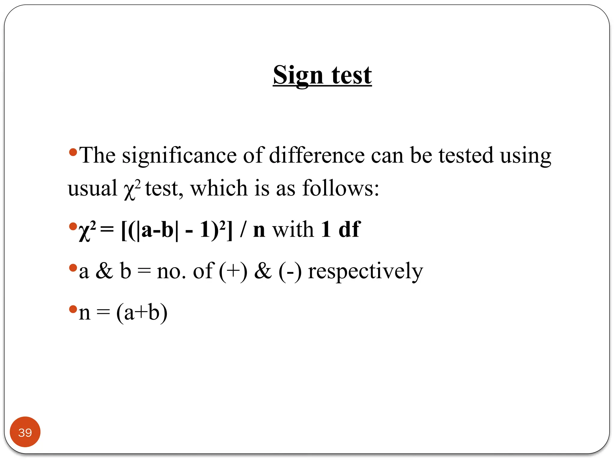 Sign test
The significance of difference can be tested using
usual χ2
test, which is as follows:
χ2
= [(|a-b| - 1)2
] / n with 1 df
a & b = no. of (+) & (-) respectively
n = (a+b)
39
 