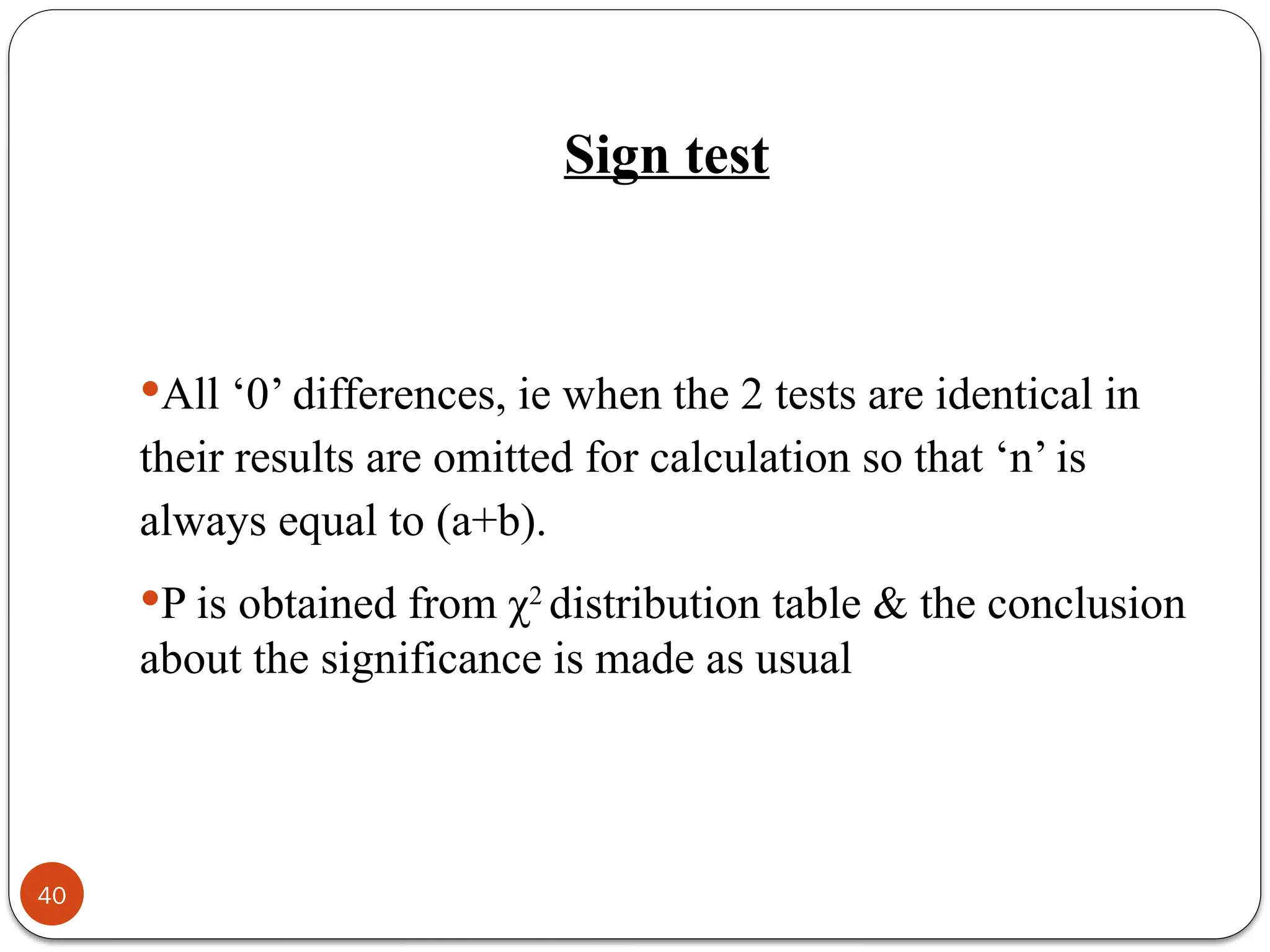 All ‘0’ differences, ie when the 2 tests are identical in
their results are omitted for calculation so that ‘n’ is
always equal to (a+b).
P is obtained from χ2
distribution table & the conclusion
about the significance is made as usual
40
Sign test
 