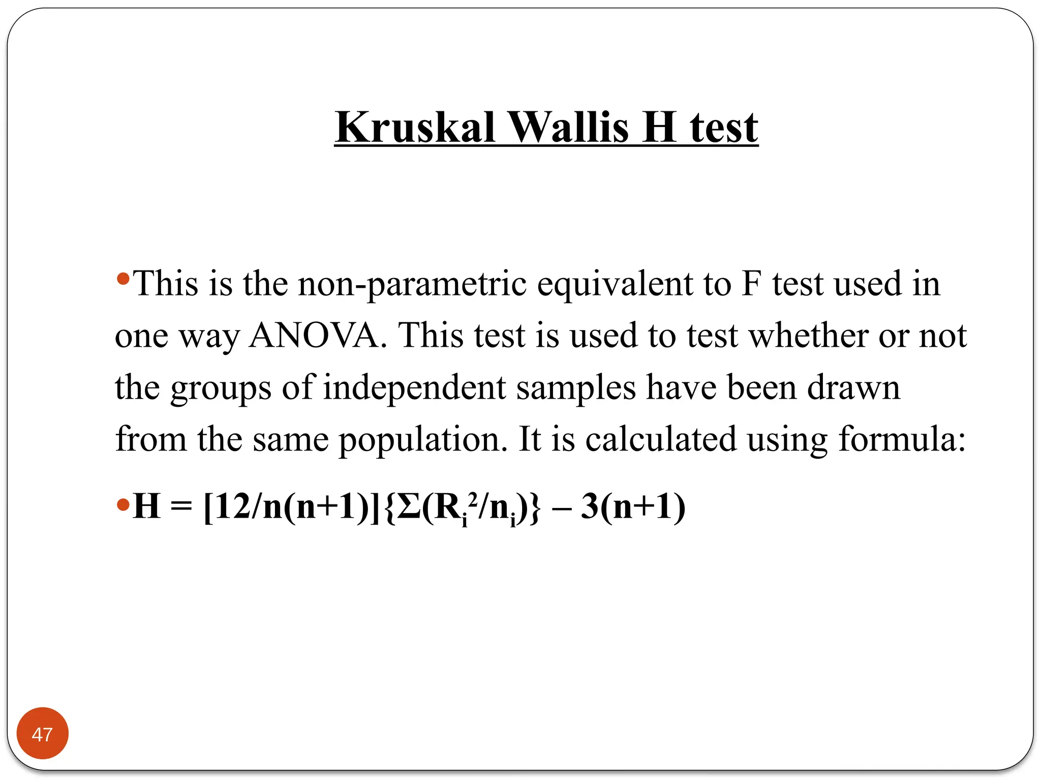 Kruskal Wallis H test
This is the non-parametric equivalent to F test used in
one way ANOVA. This test is used to test whether or not
the groups of independent samples have been drawn
from the same population. It is calculated using formula:
H = [12/n(n+1)]{Σ(Ri
2
/ni)} – 3(n+1)
47
 