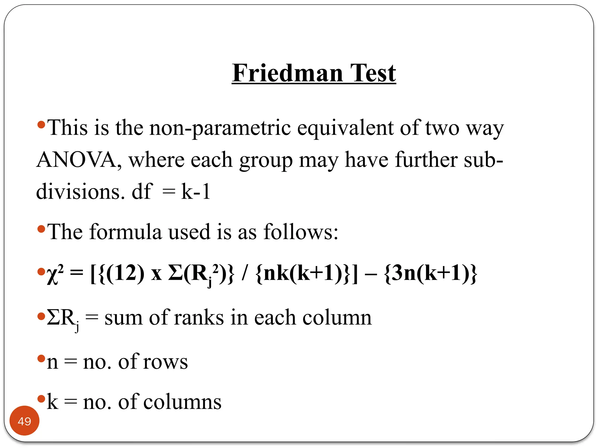 Friedman Test
This is the non-parametric equivalent of two way
ANOVA, where each group may have further sub-
divisions. df = k-1
The formula used is as follows:
χ2
= [{(12) x Σ(Rj
2
)} / {nk(k+1)}] – {3n(k+1)}
ΣRj = sum of ranks in each column
n = no. of rows
k = no. of columns
49
 