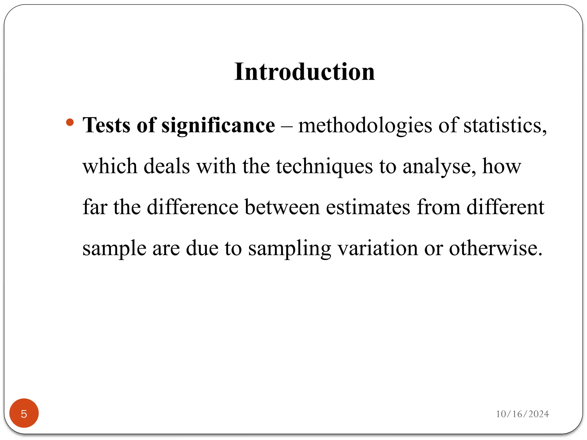 10/16/2024
Introduction
5
 Tests of significance – methodologies of statistics,
which deals with the techniques to analyse, how
far the difference between estimates from different
sample are due to sampling variation or otherwise.
 