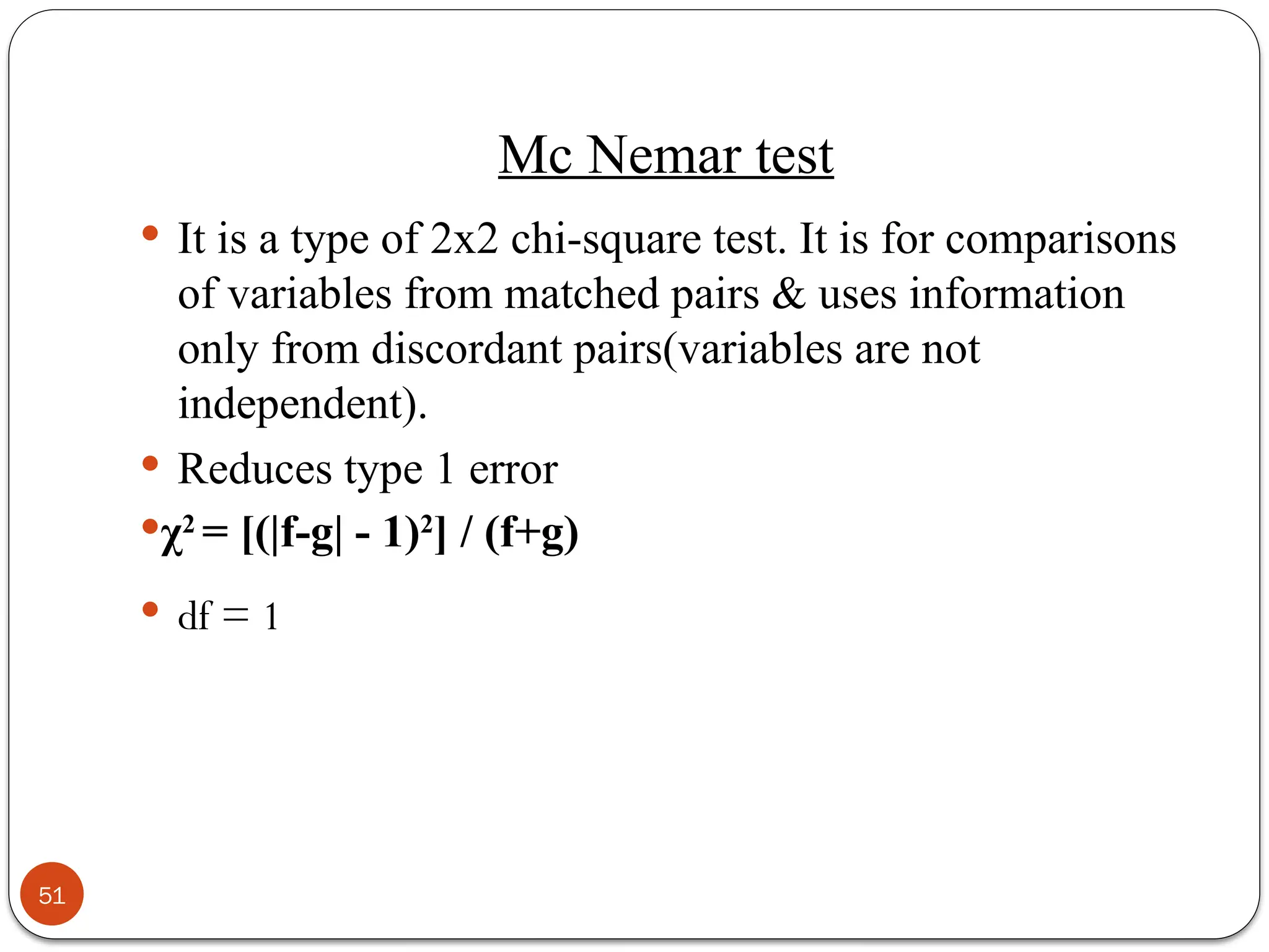 Mc Nemar test
 It is a type of 2x2 chi-square test. It is for comparisons
of variables from matched pairs & uses information
only from discordant pairs(variables are not
independent).
 Reduces type 1 error
χ2
= [(|f-g| - 1)2
] / (f+g)
 df = 1
51
 