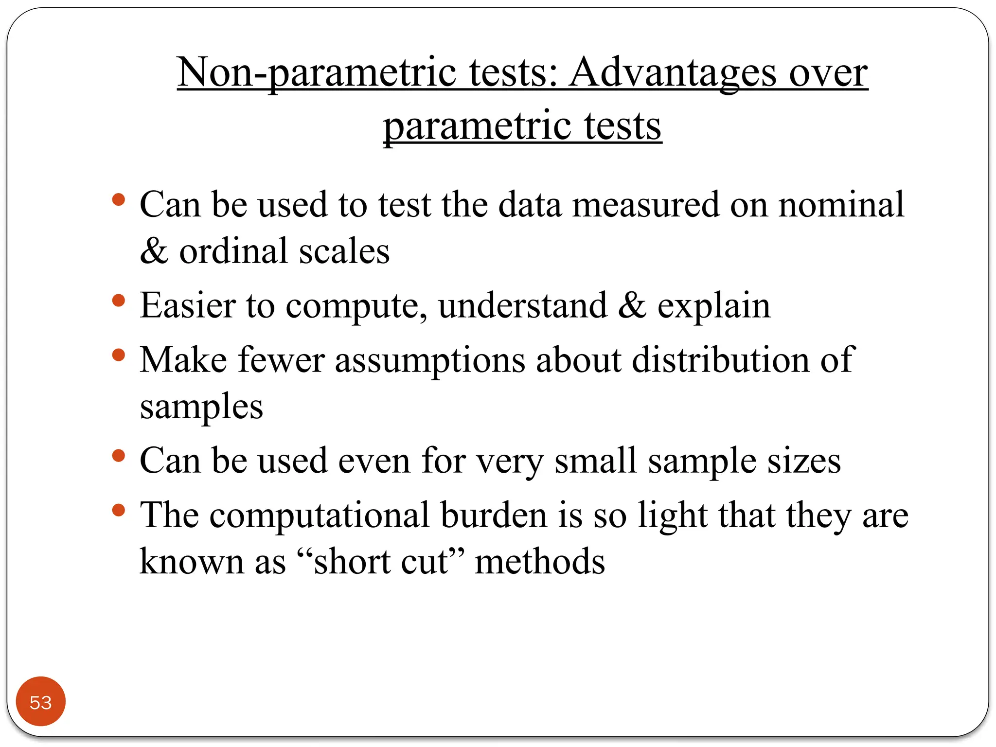 Non-parametric tests: Advantages over
parametric tests
 Can be used to test the data measured on nominal
& ordinal scales
 Easier to compute, understand & explain
 Make fewer assumptions about distribution of
samples
 Can be used even for very small sample sizes
 The computational burden is so light that they are
known as “short cut” methods
53
 
