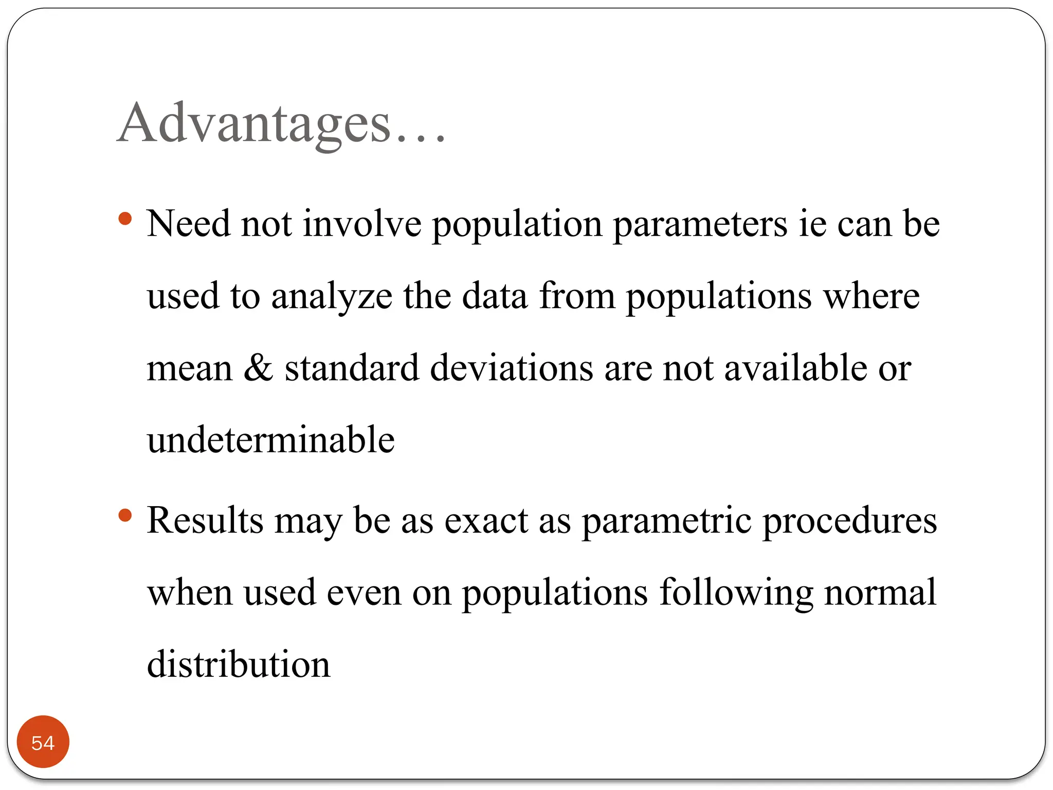 Advantages…
 Need not involve population parameters ie can be
used to analyze the data from populations where
mean & standard deviations are not available or
undeterminable
 Results may be as exact as parametric procedures
when used even on populations following normal
distribution
54
 