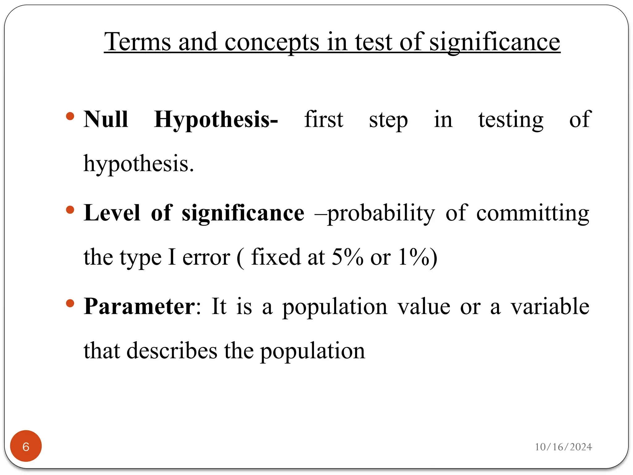 10/16/2024
Terms and concepts in test of significance
6
 Null Hypothesis- first step in testing of
hypothesis.
 Level of significance –probability of committing
the type I error ( fixed at 5% or 1%)
 Parameter: It is a population value or a variable
that describes the population
 