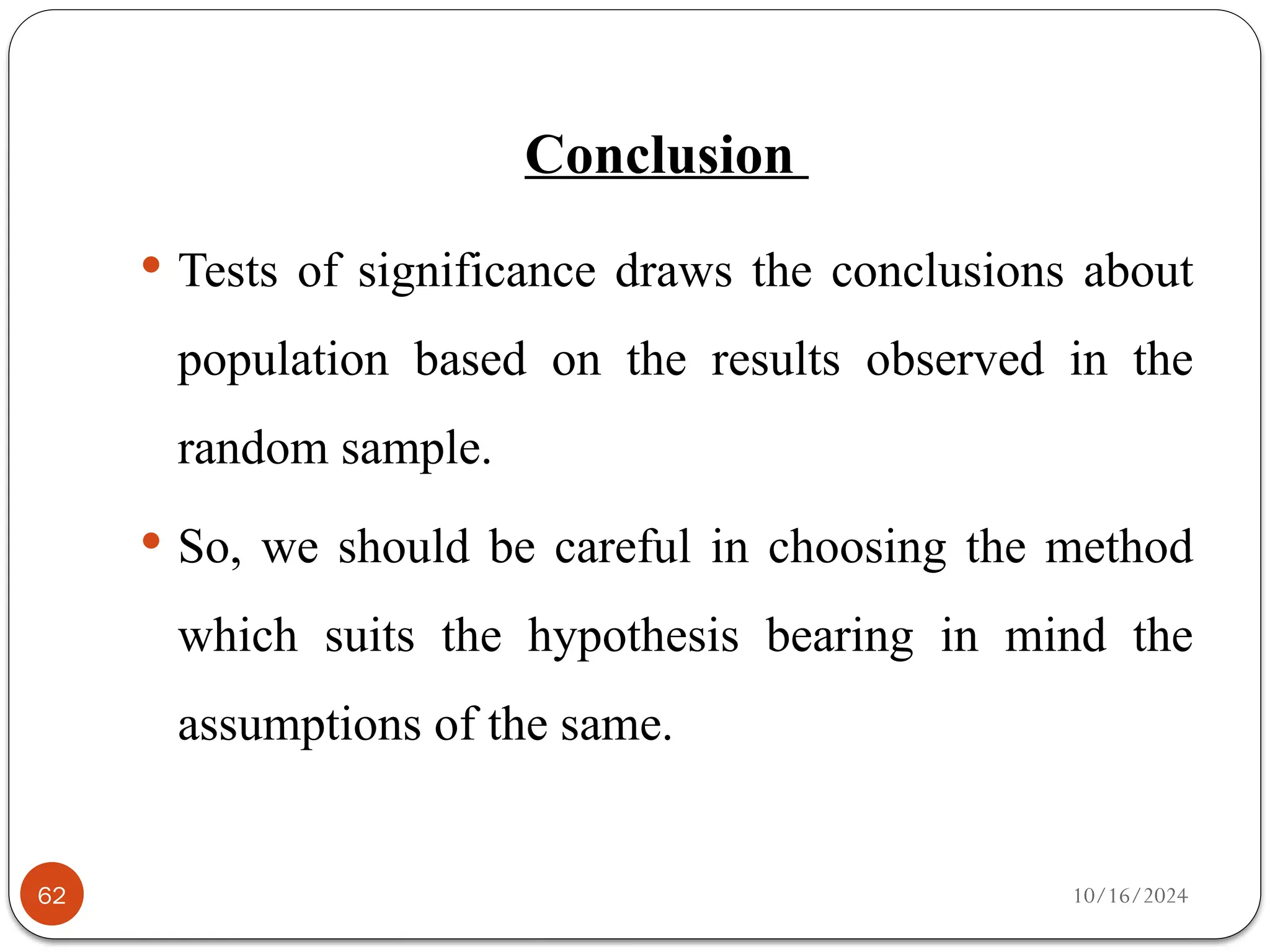 10/16/2024
Conclusion
62
 Tests of significance draws the conclusions about
population based on the results observed in the
random sample.
 So, we should be careful in choosing the method
which suits the hypothesis bearing in mind the
assumptions of the same.
 