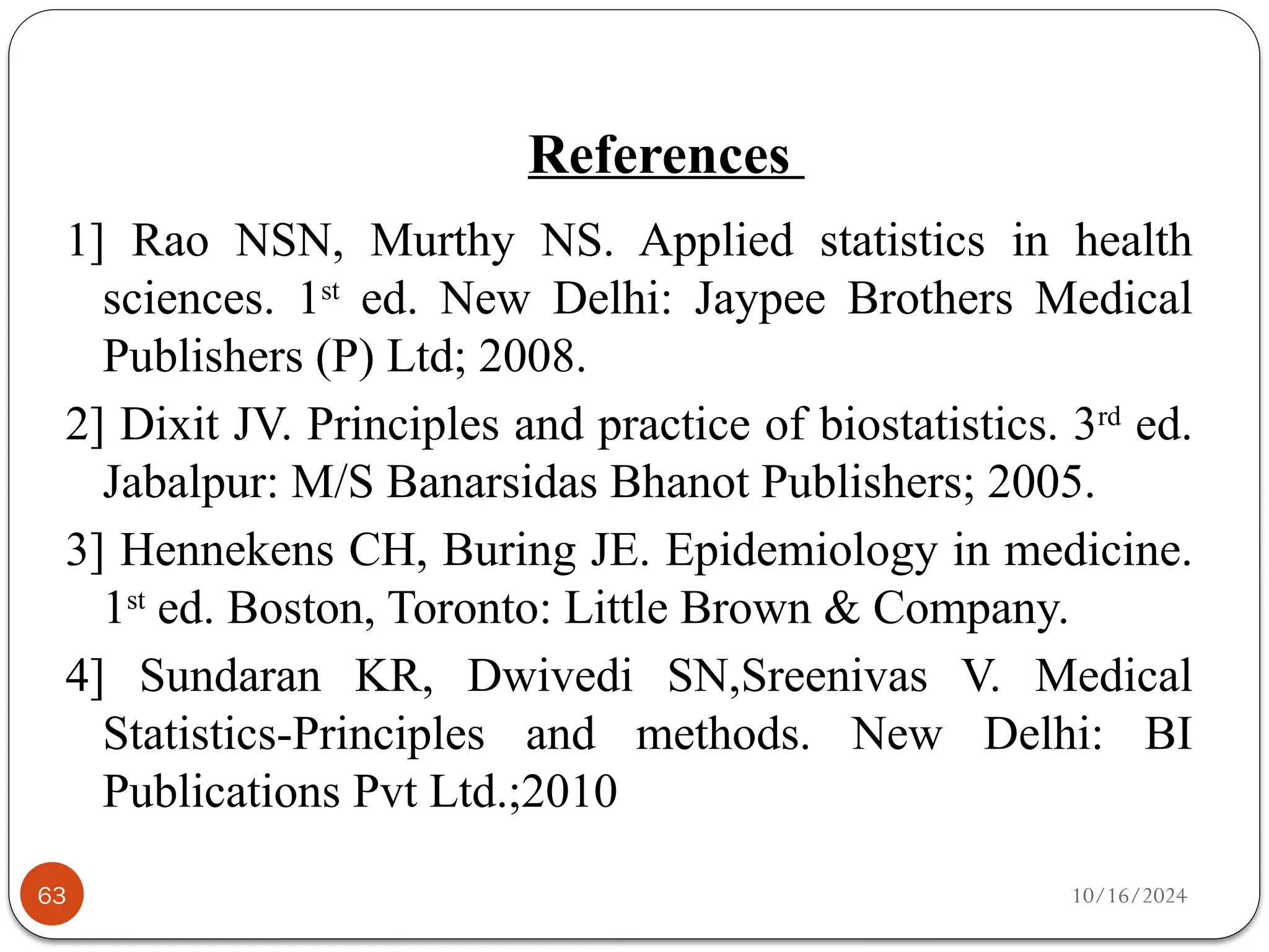 10/16/2024
References
63
1] Rao NSN, Murthy NS. Applied statistics in health
sciences. 1st
ed. New Delhi: Jaypee Brothers Medical
Publishers (P) Ltd; 2008.
2] Dixit JV. Principles and practice of biostatistics. 3rd
ed.
Jabalpur: M/S Banarsidas Bhanot Publishers; 2005.
3] Hennekens CH, Buring JE. Epidemiology in medicine.
1st
ed. Boston, Toronto: Little Brown & Company.
4] Sundaran KR, Dwivedi SN,Sreenivas V. Medical
Statistics-Principles and methods. New Delhi: BI
Publications Pvt Ltd.;2010
 