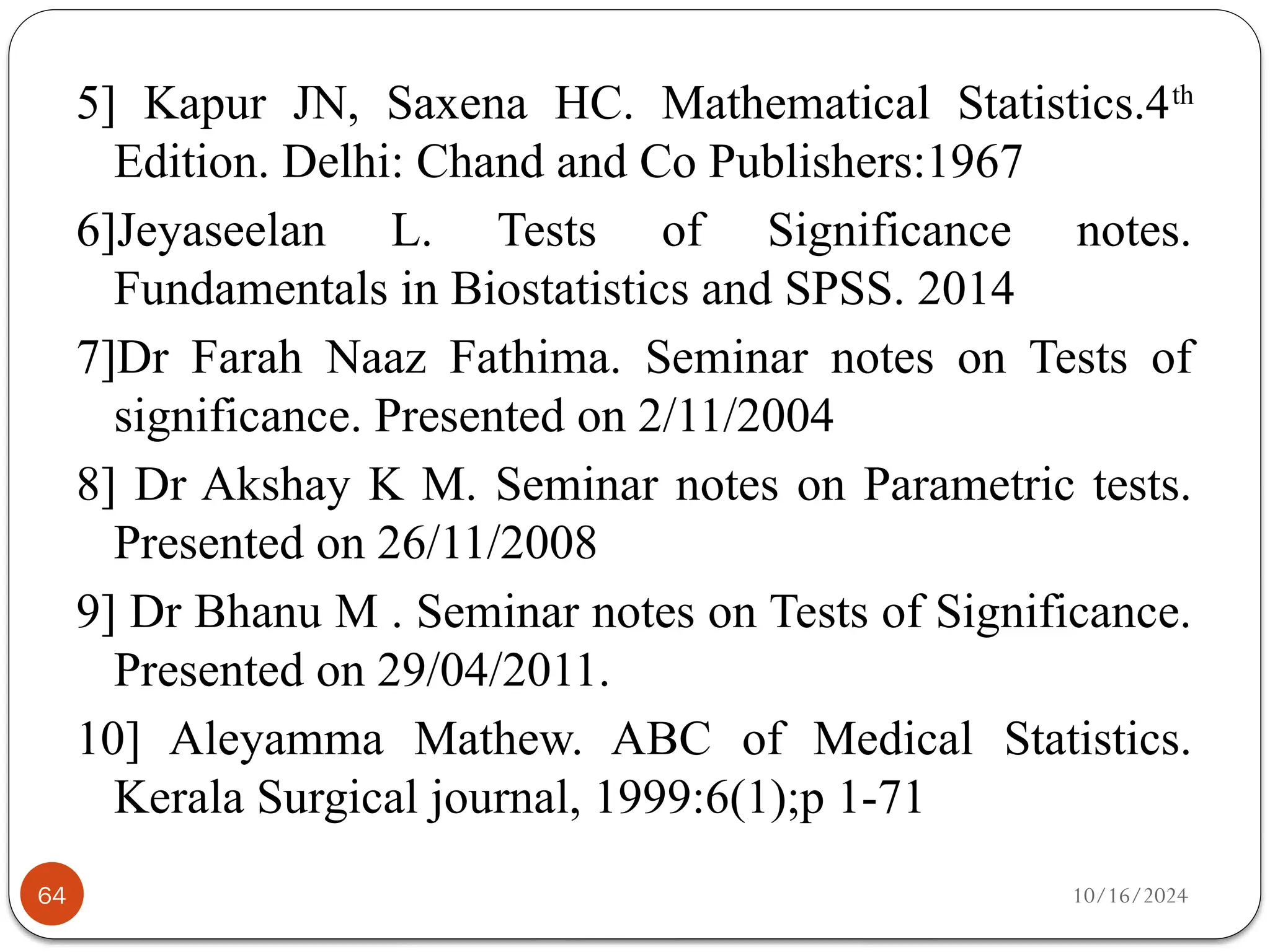 10/16/2024
64
5] Kapur JN, Saxena HC. Mathematical Statistics.4th
Edition. Delhi: Chand and Co Publishers:1967
6]Jeyaseelan L. Tests of Significance notes.
Fundamentals in Biostatistics and SPSS. 2014
7]Dr Farah Naaz Fathima. Seminar notes on Tests of
significance. Presented on 2/11/2004
8] Dr Akshay K M. Seminar notes on Parametric tests.
Presented on 26/11/2008
9] Dr Bhanu M . Seminar notes on Tests of Significance.
Presented on 29/04/2011.
10] Aleyamma Mathew. ABC of Medical Statistics.
Kerala Surgical journal, 1999:6(1);p 1-71
 