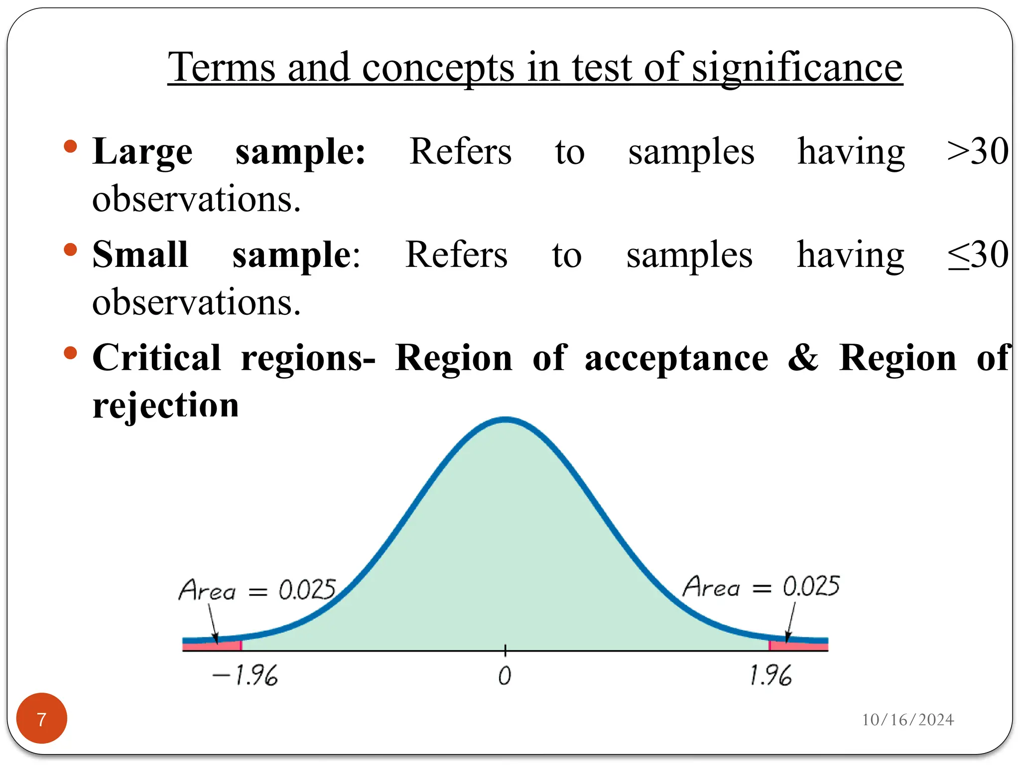 10/16/2024
7
 Large sample: Refers to samples having >30
observations.
 Small sample: Refers to samples having ≤30
observations.
 Critical regions- Region of acceptance & Region of
rejection
Terms and concepts in test of significance
 